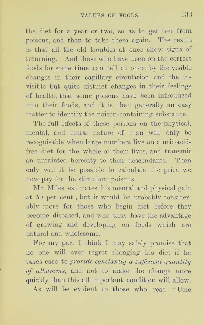 the diet for a year or two, so as to get free from poisons, and then to take them again. The result is that all the old troubles at once show signs of returning. And those who have been on the correct foods for some time can tell at once, by the visible changes in their capillary circulation and the in- visible but quite distinct changes in their feelings of health, that some poisons have been introduced into their foods, and it is then generally an easy matter to identify the poison-containing substance. The full effects of these poisons on the physical, mental, and moral nature of man will only be recognisable when large numbers live on a uric-acid- free diet for the whole of their lives, and transmit an untainted heredity to their descendants. Then only will it be possible to calculate the price we now pay for the stimulant poisons. Mr. Miles estimates his mental and physical gain at 50 per cent., but it would be probably consider- ably more for those who begin diet before they become diseased, and who thus have the advantage of growing and developing on foods which are natural and wholesome. For my part I think I may safely promise that no one will ever regret changing his diet if he takes care to provide constantly a sufficient quantity of albumens, and not to make the change more quickly than this all important condition will allow. As will be evident to those who read “ Uric