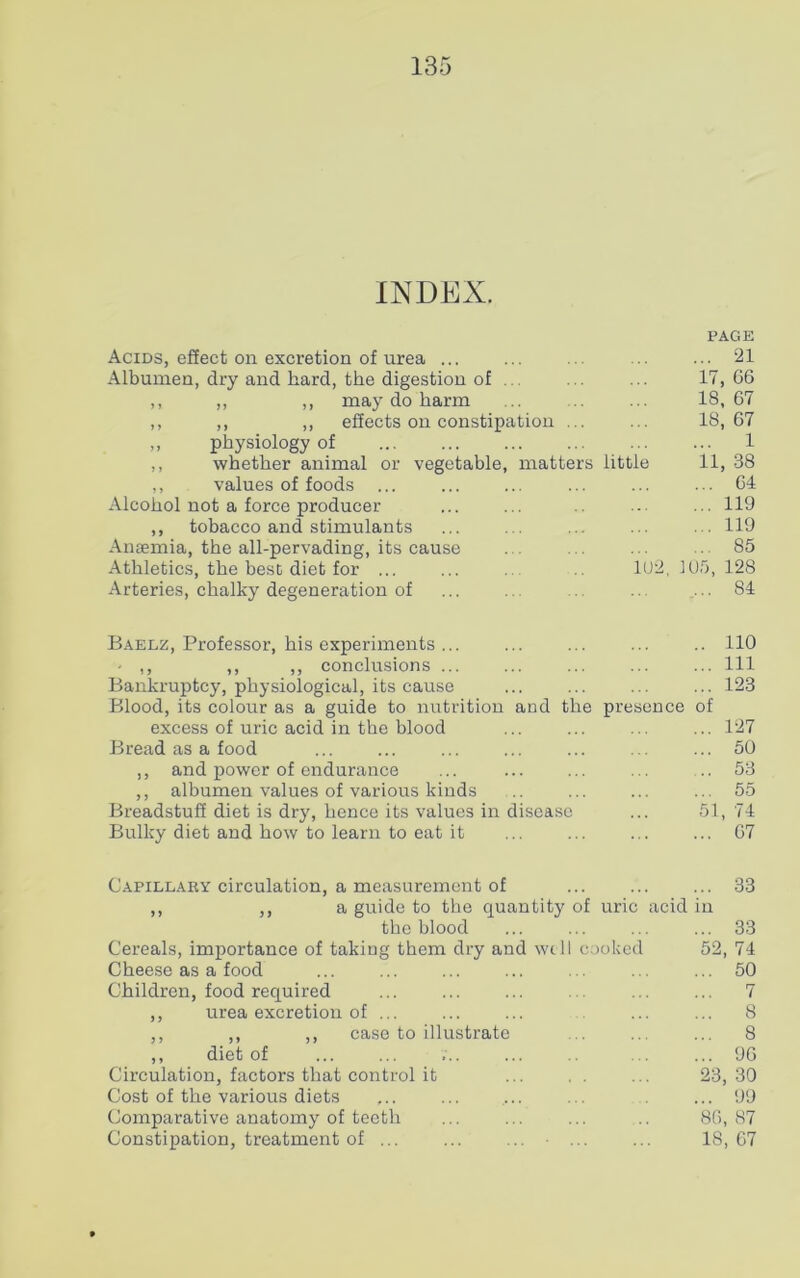 INDEX. PAGE Acids, effect on excretion of urea ... ... ... ... ... 21 Albumen, dry and hard, the digestion of . . . ... 17,66 ,, ,, ,, may do harm ... ... 18,67 ,, ,, ,, effects on constipation ... ... 18,67 „ physiology of 1 ,, whether animal or vegetable, matters little 11, 38 ,, values of foods ... ... ... ... ... ... 64 Alcohol not a force producer ... ... .. ... ... 119 ,, tobacco and stimulants ... ... ... ... ... 119 Anaemia, the all-pervading, its cause ... . . ... ... 85 Athletics, the best diet for ... ... 102,10.5,128 Arteries, chalky degeneration of ... ... . ... ... 84 Baelz, Professor, his experiments ... ... ... ... .. 110 - ,, ,, ,, conclusions ... ... ... ... ... Ill Bankruptcy, physiological, its cause ... ... ... ... 123 Blood, its colour as a guide to nutrition and the presence of excess of uric acid in the blood ... ... ... ... 127 Bread as a food ... ... ... ... ... ... ... 50 ,, and power of endurance ... ... ... ... .. 53 ,, albumen values of various kinds .. ... ... ... 55 Breadstuff diet is dry, hence its values in disease ... 51, 74 Bulky diet and how to learn to eat it ... ... ... ... 67 Capillary circulation, a measurement of ... ... ... 33 ,, ,, a guide to the quantity of uric acid in the blood ... ... ... ... 33 Cereals, importance of taking them dry and well cooked 52, 74 Cheese as a food ... ... ... ... . . ... ... 50 Children, food required ... ... ... ... ... 7 ,, urea excretion of ... ... ... ... ... 8 ,, ,, ,, case to illustrate ... ... ... 8 ,, diet of ... ... ... ... .. ... ... 96 Circulation, factors that control it ... . . ... 23,30 Cost of the various diets ,.. ... ... ... ... 99 Comparative anatomy of teeth ... ... ... .. 86,87 Constipation, treatment of ... ... ... ... ... 18,67