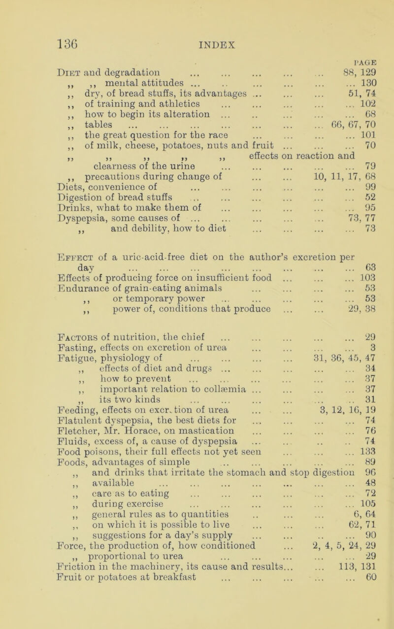 Diet and degradation ,, mental attitudes ... dry, of bread stuffs, its advantages of training and athletics how to begin its alteration ... tables the great question for the race of milk, cheese, potatoes, nuts and fruit clearness of the urine ,, precautions during change of Diets, convenience of Digestion of bread stuffs Drinks, what to make them of Dyspepsia, some causes of ,, and debility, how to diet PAGE 88, 129 ... 130 51, 74 ... 102 ... 68 66, 67, 70 ... 101 ... 70 effects on reaction and 10, 11, 17, 79 68 99 52 95 77 73 Effect of a uric-acid-free diet on the author’s excretion per day 63 Effects of producing force on insufficient food ... ... ... 103 Endurance of grain-eating animals ... ... ... ... 53 ,, or temporary power ... ... ... ... ... 53 ,, power of, conditions that produce 29, 38 Factors of nutrition, the chief ... ... ... ... ... 29 Fasting, effects on excretion of urea ... ... ... ... 3 Fatigue, physiology of 31, 36, 45, 47 ,, effects of diet and drugs ... ... ... ... ... 34 ,, how to prevent ... ... ... ... ... ... 37 ,, important relation to collsemia ... ... 37 ,, its two kinds ... ... ... ... ... .. 31 Feeding, effects on excretion of urea 3, 12, 16, 19 Flatulent dyspepsia, the best diets for ... ... ... ... 74 Fletcher, Mr. Horace, on mastication ... ... ... ... 76 Fluids, excess of, a cause of dyspepsia ... ... .. .. 74 Food poisons, their full effects not yet seen ... ... ... 133 Foods, advantages of simple .. ... ... ... ... 89 ,, and drinks that irritate the stomach and stop digestion 96 ,, available ... 48 ,, care as to eating ... ... ... ... ... ... 72 ,, duriDg exercise ... ... ... ... ... ... 105 ,, general rules as to quantities .. ... ... 6,64 ,, on which it is possible to live ... ... ... 62,71 ,, suggestions for a day’s supply 90 Force, the production of, how conditioned ... 2, 4, 5, 24, 29 ,, proportional to urea ... ... ... ... ... 29 Friction in the machinery, its cause and results... ... 113, 131 Fruit or potatoes at breakfast ... ... ... ... ... 60