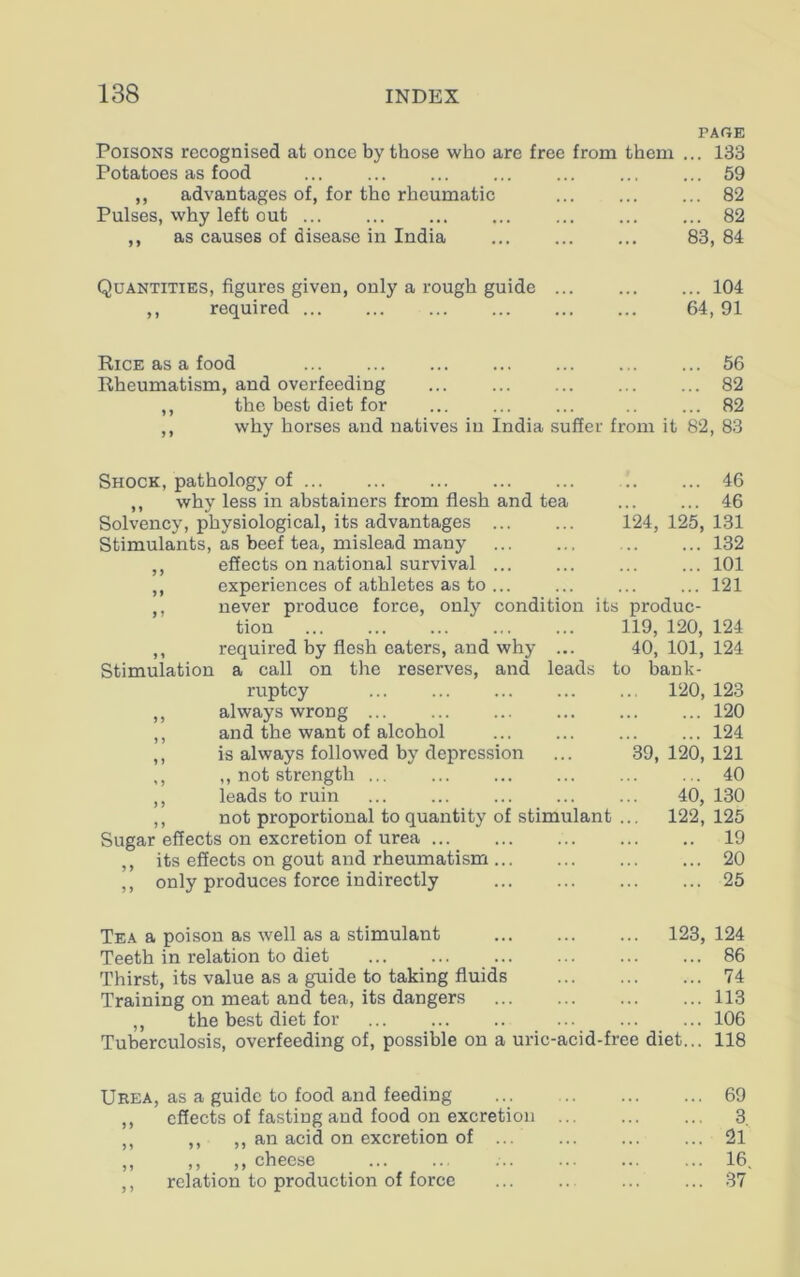 PAGE Poisons recognised at once by those who are free from them ... 133 Potatoes as food ... 59 ,, advantages of, for the rheumatic ... ... ... 82 Pulses, why left out 82 ,, as causes of disease in India ... 83, 84 Quantities, figures given, only a rough guide 104 ,, required 64, 91 Rice as a food ... ... ... ... ... ... ... 56 Rheumatism, and overfeeding ... 82 ,, the best diet for .. ... 82 why horses and natives in India suffer from it 82, 83 Shock, pathology of ,, why less in abstainers from flesh and tea Solvency, physiological, its advantages Stimulants, as beef tea, mislead many ,, effects on national survival ... ,, experiences of athletes as to ... 46 46 124, 125, 131 132 101 121 Stimulation never produce force, only condition its produc- tion 119, 120, 124 required by flesh eaters, and why ... a call on the reserves, and leads ruptcy ,, always wrong ,, and the want of alcohol ,, is always followed by depression ,, ,, not strength ,, leads to ruin ,, not proportional to quantity of stimulant Sugar effects on excretion of urea ,, its effects on gout and rheumatism ,, only produces force indirectly 40, 101, 124 to bank- 120, 123 ... 120 ... 124 39, 120, 121 ... 40 40, 130 122, 125 .. 19 ... 20 ... 25 Tea a poison as well as a stimulant ... ... ... 123, Teeth in relation to diet Thirst, its value as a guide to taking fluids Training on meat and tea, its dangers ,, the best diet for Tuberculosis, overfeeding of, possible on a uric-acid-free diet 124 86 74 113 106 118 Urea, as a guide to food and feeding ... ... 69 ,, effects of fasting and food on excretion 3. ,, ,, ,, an acid on excretion of 21 ,, ,, ,, cheese ... ... 16. ,, relation to production of force 37