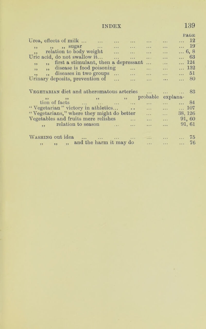 Urea, effects of milk ... PAGE 12 ,, „ „ sugar 19 ,, relation to body weight 6, 8 Uric acid, do not swallow it... 63 ,, ,, first a stimulant, then a depressant ... 124 ,, ,, disease is food poisoning 132 ,, ,, diseases in two groups ... 51 Urinary deposits, prevention of 80 Vegetarian diet and atheromatous arteries 83 ,, „ ,, „ probable explana- tion of facts 84 “ Vegetarian ” victory in athletics... 107 “ Vegetarians,” where they might do better 38,126 Vegetables and fruits mere relishes 91, 60 ,, relation to season 91, 61 Washing out idea 75 ,, ,, ,, and the harm it may do 76