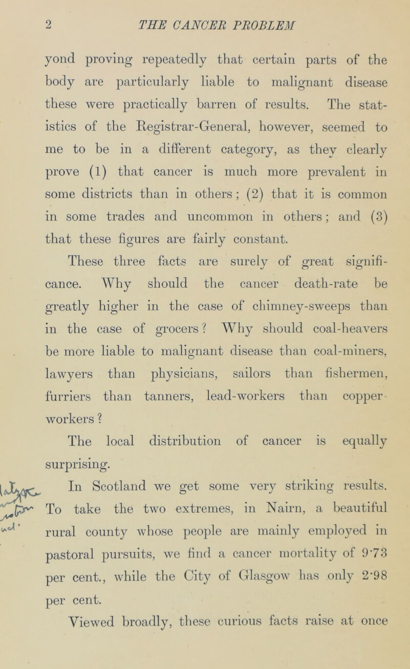yond proving repeatedly that certain parts of the body are particularly liable to malignant disease these were practically barren of results. The stat- istics of the Registrar-General, however, seemed to me to be in a different category, as they clearly prove (1) that cancer is much more prevalent in some districts than in others ; (2) that it is common in some trades and uncommon in others; and (3) that these figures are fairly constant. These three facts are surely of great signifi- cance. Why should the cancer death-rate be greatly higher in the case of chimney-sweeps than in the case of grocers ? Why should coal-heavers be more liable to malignant disease than coal-miners, lawyers than physicians, sailors than fishermen, furriers than tanners, lead-workers than copper workers ? The local distribution of cancer is equally surprising. l-J&WG* Scotland we gef some very striking results. To take the two extremes, in Nairn, a beautiful ^ rural county whose people are mainly employed in pastoral pursuits, we find a cancer mortality of 973 per cent., while the City of Glasgow has only 2'98 per cent. Viewed broadly, these curious facts raise at once