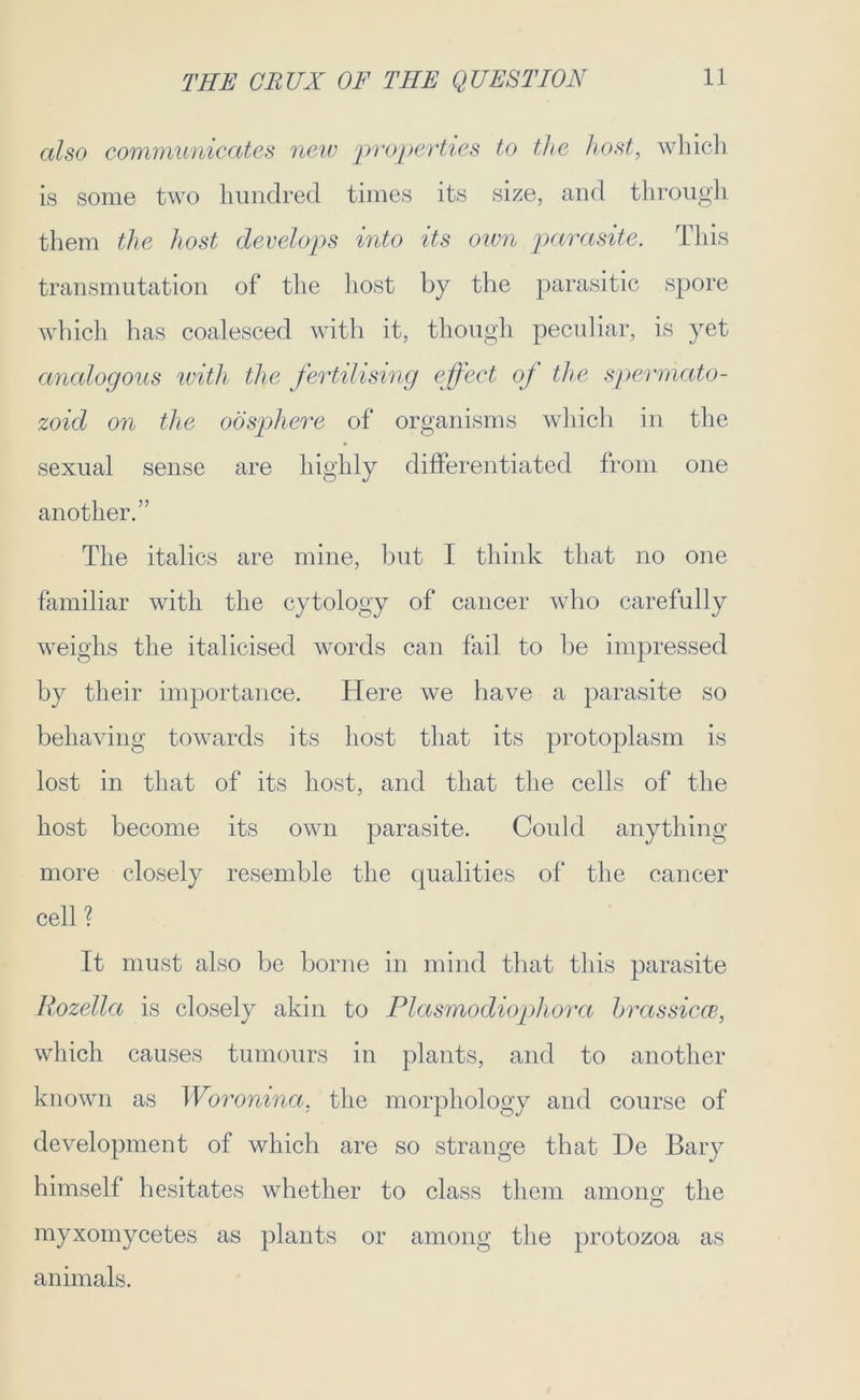 also communicates neiv properties to the host, which is some two hundred times its size, and through them the host develops into its own parasite. This transmutation of the host by the parasitic spore which has coalesced with it, though peculiar, is yet analogous with the fertilising effect of the spermato- zoid on the oospliere of organisms which in the sexual sense are highly differentiated from one another.” The italics are mine, but I think that no one familiar with the cytology of cancer who carefully weighs the italicised words can fail to be impressed by their importance. Here we have a parasite so behaving towards its host that its protoplasm is lost in that of its host, and that the cells of the host become its own parasite. Could anything more closely resemble the qualities of the cancer cell? It must also be borne in mind that this parasite Rozella is closely akin to Plasmodiopliora brassicce, which causes tumours in plants, and to another known as Woronina, the morphology and course of development of which are so strange that He Bary himself hesitates whether to class them amoim the O myxomycetes as plants or among the protozoa as animals.