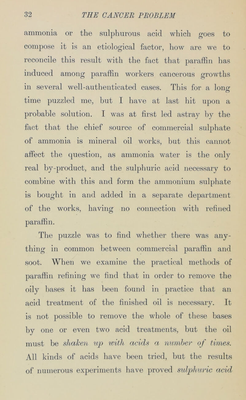 ammonia or the sulphurous acid which goes to compose it is an etiological factor, how are we to reconcile this result with the fact that paraffin has induced among paraffin workers cancerous growths in several well-authenticated cases. This for a long time puzzled me, hut I have at last hit upon a probable solution. I was at first led astray by the fact that the chief source of commercial sulphate of ammonia is mineral oil works, but this cannot affect the question, as ammonia water is the only real by-product, and the sulphuric acid necessary to combine with this and form the ammonium sulphate is bought in and added in a separate department of the works, having no connection witli refined paraffin. The puzzle was to find whether there was any- thing in common between commercial paraffin and soot. When we examine the practical methods of paraffin refining we find that in order to remove the oily bases it has been found in practice that an acid treatment of the finished oil is necessary. It is not possible to remove the whole of these bases by one or even two acid treatments, but the oil must be shaken up with acids a number of times. All kinds of acids have been tried, but the results of numerous experiments have proved sulphuric acid