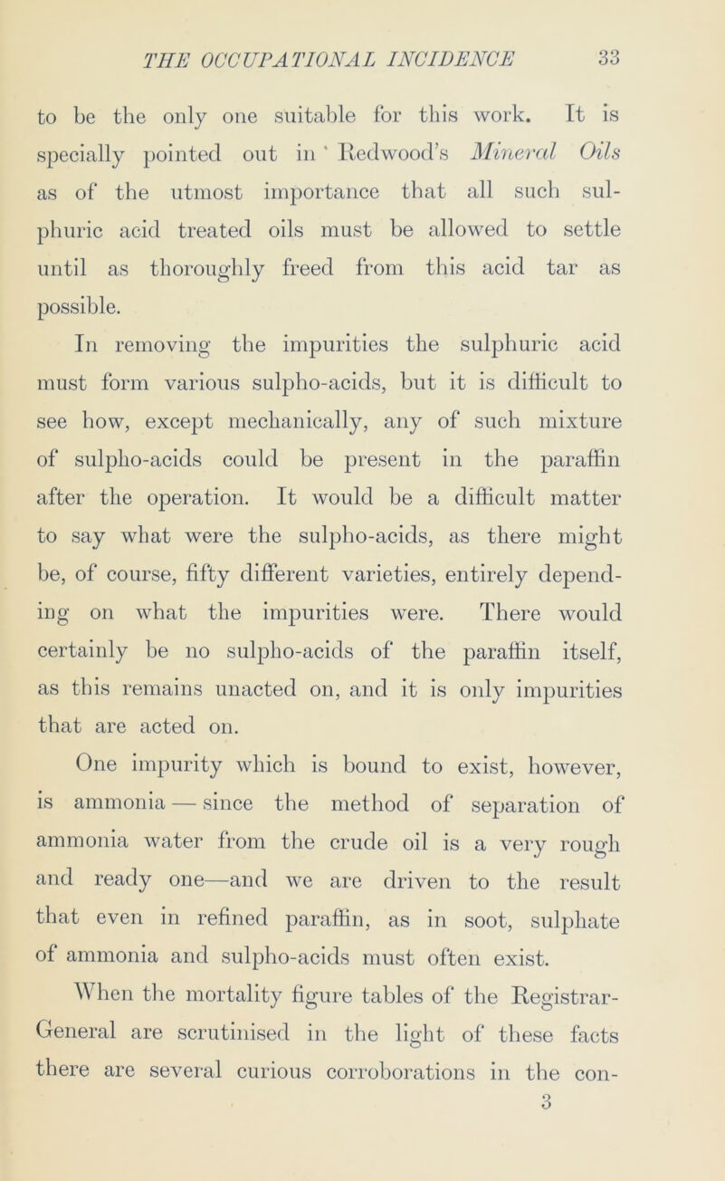 to be the only one suitable for this work. It is specially pointed out in ' Redwood’s Mineral Oils as of the utmost importance that all such sul- phuric acid treated oils must be allowed to settle until as thoroughly freed from this acid tar as possible. In removing the impurities the sulphuric acid must form various sulpho-acids, hut it is difficult to see how, except mechanically, any of such mixture of sulpho-acids could be present in the paraffin after the operation. It would be a difficult matter to say what were the sulpho-acids, as there might he, of course, fifty different varieties, entirely depend- ing on what the impurities were. There would certainly he no sulpho-acids of the paraffin itself, as this remains unacted on, and it is only impurities that are acted on. One impurity which is bound to exist, however, is ammonia — since the method of separation of ammonia water from the crude oil is a very rough and ready one—and we are driven to the result that even in refined paraffin, as in soot, sulphate of ammonia and sulpho-acids must often exist. When the mortality figure tables of the Registrar- General are scrutinised in the light of these facts there are several curious corroborations in the con- 3