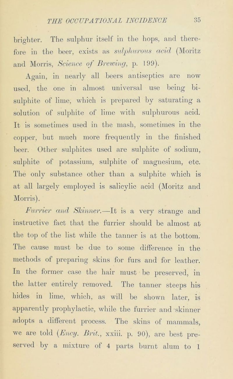 brighter. The sulphur itself in the hops, and there- fore in the beer, exists as sulphurous acid (Moritz and Morris, Science of Brewingt p. 199). Again, in nearly all beers antiseptics are now used, the one in almost universal use being bi- sulphite of lime, which is prepared by saturating a solution of sulphite of lime with sulphurous acid. It is sometimes used in the mash, sometimes in the copper, but much more frequently in the finished beer. Other sulphites used are sulphite of sodium, sulphite of potassium, sulphite of magnesium, etc. The only substance other than a sulphite which is at all largely employed is salicylic acid (Moritz and Morris). Furrier and Skinner.—It is a very strange and instructive fact that the furrier should be almost at the top of the list while the tanner is at the bottom. The cause must be due to some difference in the methods of preparing skins for furs and for leather. In the former case the hair must be preserved, in the latter entirely removed. The tanner steeps his hides in lime, which, as will be shown later, is apparently prophylactic, while the furrier and 'skinner adopts a different process. The skins of mammals, we are told (Ency. Brit., xxiii. p. 90), are best pre- served by a mixture of 4 parts burnt alum to 1