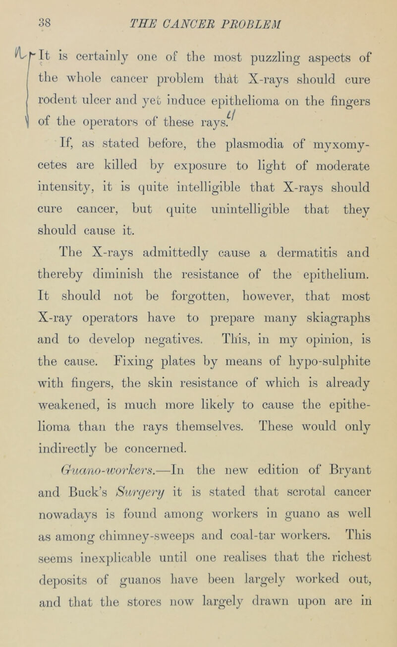 ^ h It is certainly one of the most puzzling aspects of the whole cancer problem th&t X-rays should cure rodent ulcer and yeh induce epithelioma on the fingers 1 of the operators of these rays.^ If, as stated before, the plasmodia of myxomy- cetes are killed by exposure to light of moderate intensity, it is quite intelligible that X-rays should cure cancer, but quite unintelligible that they should cause it. The X-rays admittedly cause a dermatitis and thereby diminish the resistance of the epithelium. It should not be forgotten, however, that most X-ray operators have to prepare many skiagraphs and to develop negatives. This, in my opinion, is the cause. Fixing plates by means of hypo-sulphite with fingers, the skin resistance of which is already weakened, is much more likely to cause the epithe- lioma than the rays themselves. These would only indirectly be concerned. Guano-workers.—In the new edition of Bryant and Buck’s Surgery it is stated that scrotal cancer nowadays is found among workers in guano as well as among chimney-sweeps and coal-tar workers. This seems inexplicable until one realises that the richest deposits of guanos have been largely worked out, and that the stores now largely drawn upon are in