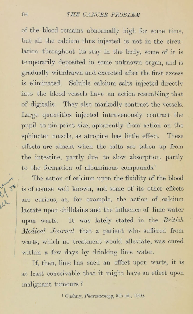 of the blood remains abnormally high for some time, hut all the calcium thus injected is not in the circu- lation throughout its stay in the body, some of it is temporarily deposited in some unknown organ, and is gradually withdrawn and excreted after the first excess is eliminated. Soluble calcium salts injected directly into the blood-vessels have an action resembling that of digitalis. They also markedly contract the vessels. Large quantities injected intravenously contract the pupil to pin-point size, apparently from action on the sphincter muscle, as atropine has little effect. These effects are absent when the salts are taken up from the intestine, partly due to slow absorption, partly to the formation of albuminous compounds.1 The action of calcium upon the fluidity of the blood is of course well known, and some of its other effects are curious, as, for example, the action of calcium lactate upon chilblains and the influence of lime water upon warts. It was lately stated in the British Medical Journal that a patient who suffered from warts, which no treatment would alleviate, was cured within a few days by drinking lime water. If, then, lime has such an effect upon warts, it is at least conceivable that it might have an effect upon malignant tumours ? 1 Cusliny, Pharmacology, 5tli ed., 1910.
