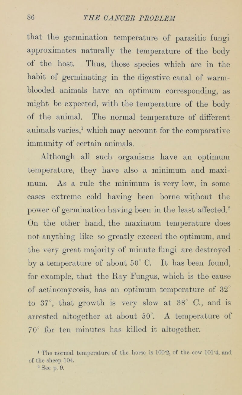 that the germination temperature of parasitic fungi approximates naturally the temperature of the body ol the host. Thus, those species which are in the habit of germinating in the digestive canal of warm- blooded animals have an optimum corresponding, as might be expected, with the temperature of the body of the animal. The normal temperature of different animals varies,1 2 which may account for the comparative immunity of certain animals. Although all such organisms have an optimum temperature, they have also a minimum and maxi- mum. As a rule the minimum is very low, in some cases extreme cold having been borne without the power of germination having been in the least affected. On the other hand, the maximum temperature does not anything like so greatly exceed the optimum, and the very great majority of minute fungi are destroyed by a temperature of about 50 C. It has been found, for example, that the Ray Fungus, which is the cause of actinomycosis, has an optimum temperature of 32 to 37°, that growth is very slow at 38 C., and is arrested altogether at about 50'. A temperature of 70° for ten minutes has killed it altogether. 1 The normal temperature of the horse is 100-2, of the cow 101-4, and of the sheep 104. 2 See p. 9.