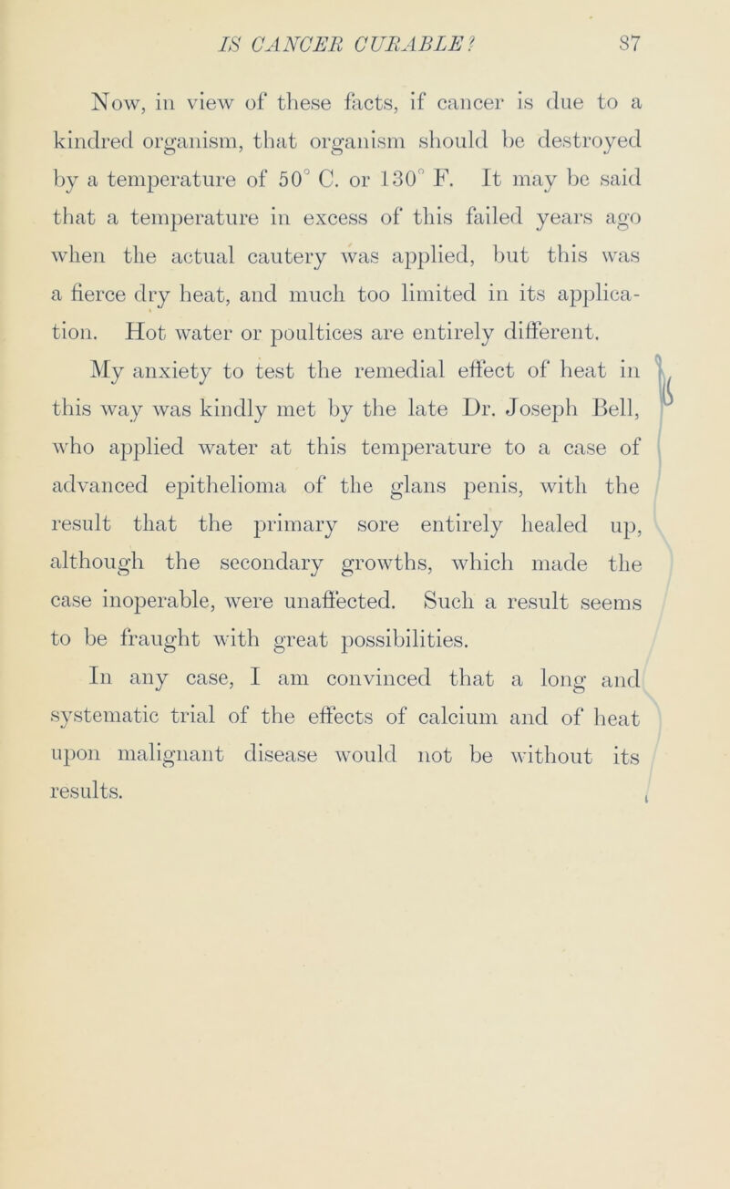 Now, in view of these facts, if cancer is due to a kindred organism, that organism should be destroyed by a temperature of 50 C. or 130' F. It may be said that a temperature in excess of this failed years ago when the actual cautery was applied, but this was a fierce dry heat, and much too limited in its applica- tion. Hot water or poultices are entirely different. My anxiety to test the remedial effect of heat in this way was kindly met by the late Dr. Joseph Bell, who applied water at this temperature to a case of advanced epithelioma of the glans penis, with the result that the primary sore entirely healed up, although the secondary growths, which made the case inoperable, were unaffected. Such a result seems to be fraught with great possibilities. In any case, I am convinced that a long and systematic trial of the effects of calcium and of heat upon malignant disease would not be without its results.
