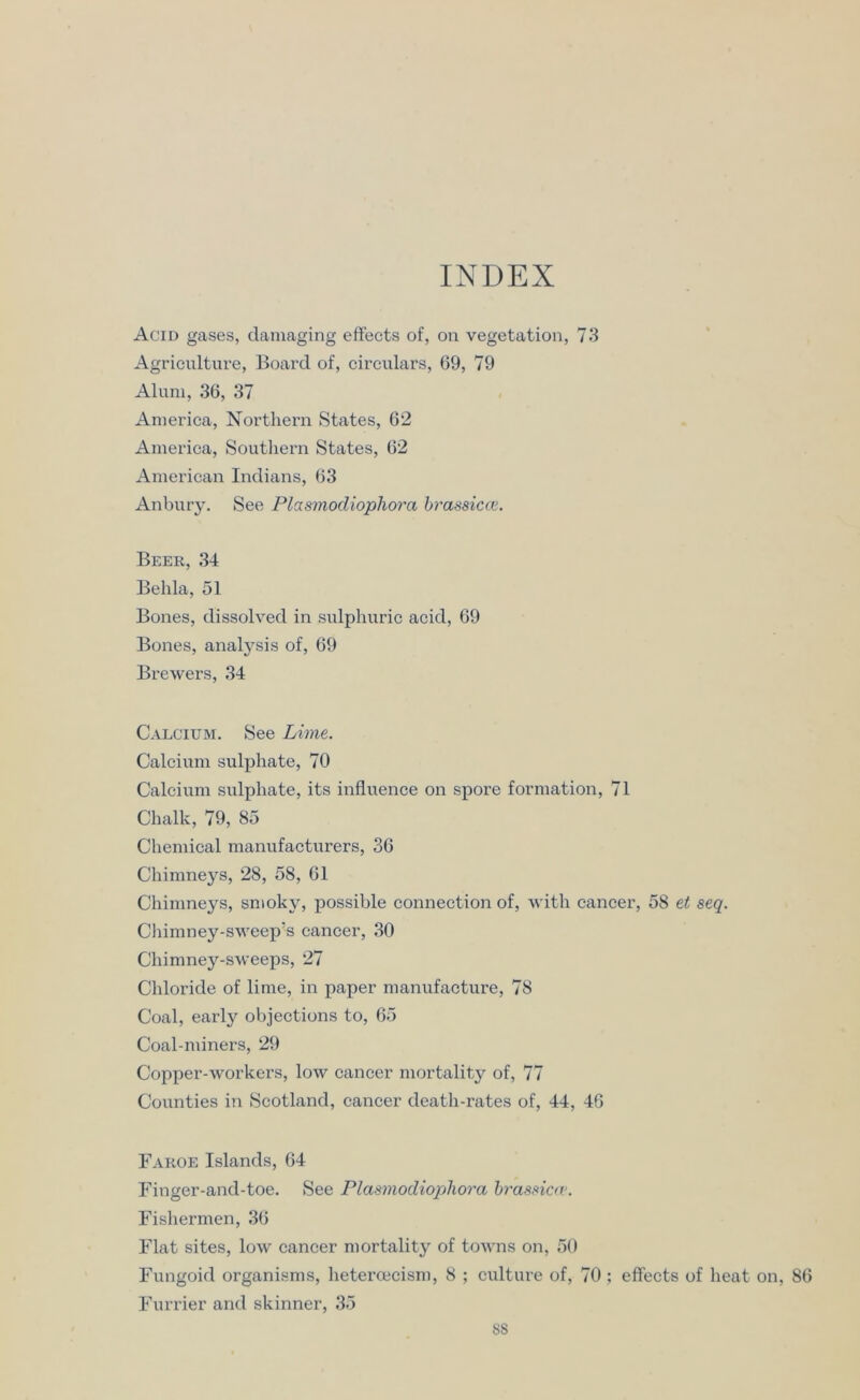 INDEX Acid gases, damaging effects of, on vegetation, 73 Agriculture, Board of, circulars, 69, 79 Alum, 36, 37 America, Northern States, 62 America, Southern States, 62 American Indians, 63 Anbury. See Plasmodiophora bra-ssicce. Beer, 34 Behla, 51 Bones, dissolved in sulphuric acid, 69 Bones, analysis of, 69 Brewers, 34 Calcium. See Lime. Calcium sulphate, 70 Calcium sulphate, its influence on spore formation, 71 Chalk, 79, 85 Chemical manufacturers, 36 Chimneys, 28, 58, 61 Chimneys, smoky, possible connection of, with cancer, 58 et seq. Chimney-sweep’s cancer, 30 Chimney-sweeps, 27 Chloride of lime, in paper manufacture, 78 Coal, early objections to, 65 Coal-miners, 29 Copper-workers, low cancer mortality of, 77 Counties in Scotland, cancer death-rates of, 44, 46 Faroe Islands, 64 Finger-and-toe. See Plasmodiophora brassiav. Fishermen, 36 Flat sites, low cancer mortality of towns on, 50 Fungoid organisms, heteroecism, 8 ; culture of, 70; effects of heat on, 86 Furrier and skinner, 35