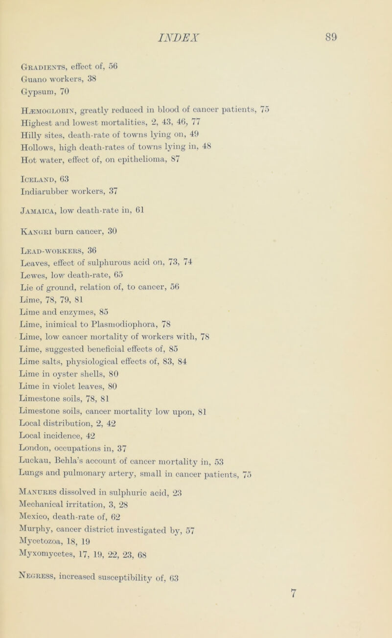 Gradients, effect of, 56 Guano workers, 38 Gypsum, 70 INDEX 89 Hemoglobin, greatly reduced in blood of cancer patients, 75 Highest and lowest mortalities, 2, 43, 46, 77 Hilly sites, death-rate of towns lying on, 49 Hollows, high death-rates of towns lying in, 48 Hot water, effect of, on epithelioma, 87 Iceland, 63 Indiarubber workers, 37 Jamaica, low death-rate in, 61 Kangri burn cancer, 30 Lead-workers, 36 Leaves, effect of sulphurous acid on, 73, 74 Lewes, low death-rate, 65 Lie of ground, relation of, to cancer, 56 Lime, 78, 79, 81 Lime and enzymes, 85 Lime, inimical to Plasmodiophora, 78 Lime, low cancer mortality of workers with, 78 Lime, suggested beneficial effects of, 85 Lime salts, physiological effects of, 83, 84 Lime in oyster shells, 80 Lime in violet leaves, 80 Limestone soils, 78, 81 Limestone soils, cancer mortality low upon, 81 Local distribution, 2, 42 Local incidence, 42 London, occupations in, 37 Luckau, Behla’s account of cancer mortality in, 53 Lungs and pulmonary artery, small in cancer patients, 75 Manures dissolved in sulphuric acid, 23 Mechanical irritation, 3, 28 Mexico, death-rate of, 62 Murphy, cancer district investigated by, 57 Mycetozoa, 18, 19 Myxomyeetes, 17, 19, 22, 23, 68 Negress, increased susceptibility of, 63