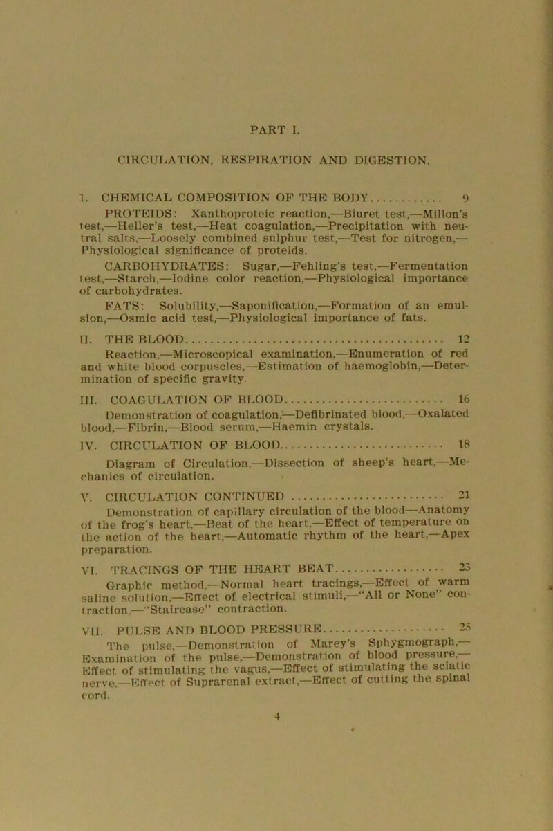 CIRCULATION, RESPIRATION AND DIGESTION. I. CHEMICAL COMPOSITION OF THE BODY 9 PROTEIDS: Xanthoproteic reaction,—Biuret test,—Millon’s test,—Heller’s test,—Heat coagulation,—Precipitation with neu- tral salts,—Loosely combined sulphur test,—Test for nitrogen,— Physiological significance of proteids. CARBOHYDRATES: Sugar,—Fehling’s test,—Fermentation test,—Starch,—Iodine color reaction,—Physiological importance of carbohydrates. FATS; Solubility,—Saponification,—Formation of an emul- sion,—Osmic acid test,—Physiological importance of fats. II. THE BLOOD 12 Reaction,—Microscopical examination,—Enumeration of red and white blood corpuscles,—Estimation of haemoglobin,—Deter- mination of specific gravity III. COAGULATION OF BLOOD 16 Demonstration of coagulation,'—Defibrinated blood,—Oxalated blood,—Fibrin,—Blood serum,—Haemin crystals. IV. CIRCULATION OF BLOOD 18 Diagram of Circulation,—Dissection of sheep’s heart,—Me- chanics of circulation. V. CIRCULATION CONTINUED 21 Demonstration of capillary circulation of the blood—Anatomy of the frog’s heart.—Beat of the heart,—Effect of temperature on the action of the heart,—Automatic rhythm of the heart,—Apex preparation. VI. TRACINGS OF THE HEART BEAT 23 Graphic method,—Normal heart tracings,—Effect of warm saline solution,—Effect of electrical stimuli,—“All or None” con- traction.— ’Staircase” contraction. VII. PULSE AND BLOOD PRESSURE 25 The pulse,—Demonstration of Marey’s Sphygmograph, Examination of the pulse,—Demonstration of blood pressure.- Effect of stimulating the va.gus,—Effect of stimulating the sciatic nerve.—Effect of Suprarenal extract,—Effect of cutting the spinal cord.