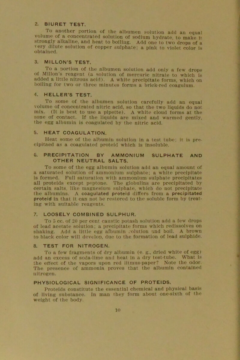 2. BIURET TEST. To another portion of the albumen solution add an equal volume of a concentrated solution of sodium hydrate, to make It strongly alkaline, and heat to boiling. Add one to two drops of a very dilute solution of copper sulphate: a pink to violet color is obtained. 3. MILLON'S TEST. To a portion of the albumen solution add only a few drop.s of Millon’s reagent (a solution of mercuric nitrate to which is added a little nitrous acid). A white precipitate forms, which on boiling for two or three minutes forms a brick-red coagulum. d. HELLER’S TEST. To some of the albumen solution carefully add an equal volume of concentrated nitric acid, so that the two liquids do not mix. (It is best to use a pipette). A white cloud forms at the zone of contact. If the liquids are mixed and warmed gently, the egg albumin is coagulated by the nitric acid. 5. HEAT COAGULATION. Heat some of the albumin solution in a test tube; it is pre- cipitaed as a coagulated proteid which is insoluble. G. PRECIPITATION BY AMMONIUM SULPHATE AND OTHER NEUTRAL SALTS. To some of the egg albumin solution add an equal amount of a saturated solution of ammonium sulphate; a white precipitate is formed. Full saturation with ammonium sulphate precipitates all proteids except peptone. The globulins are precipitated by certain salts, like magnesium sulphate, which do not precipitate the albumins. A coagulated proteid differs from a precipitated proteid in that it can not be restored to the soluble form by treat- ing with suitable reagents. 7. LOOSELY COMBINED SULPHUR. To 5 cc. of 20 per cent caustic potash solution add a few drops of lead acetate solution; a precipitate forms which redissolves on shaking. Add a little egg albumin solution and boil. A brown to black color will develop, due to the formation of lead sulphide. 8. TEST FOR NITROGEN. To a few fragments of dry albumin (e. g., dried white of egg) add an excess of soda-lime and heat in a dry test-tube. What is the effect of the vapors upon red litmus-paper? Note the odor. The presence of ammonia proves that the albumin contained nitrogen. PHYSIOLOGICAL SIGNIFICANCE OF PROTEIDS. Proteids constitute the essential chemical and physical basis of living substance. In man they form about one-sixth of the weight of the body.