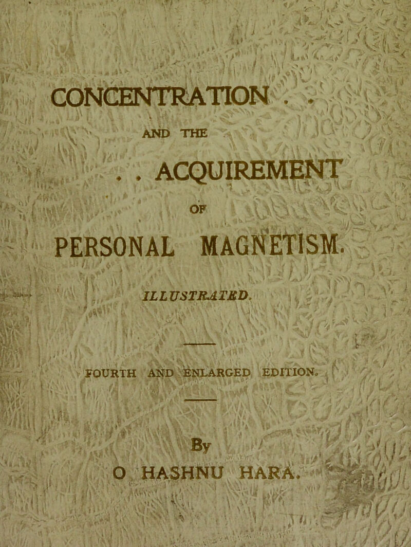 * ' ■ »• CONCENTRATION . . . - V1  . AND THE ‘■jUs ' \ v'i ,\A ; . . ACQUIREMENT jrv OF PERSONAL MAGNETISM. ILLUSTRATED, j Ui'lT ISii v l V \Vfcy , ^ Efv.J • mm, Si I FOURTH AND ENLARGED EDITION. \\A r :h • i{ ):: By ■■ i‘\ O HASHNU HARA. i,1'- ' '/• K VN\V r ' sf