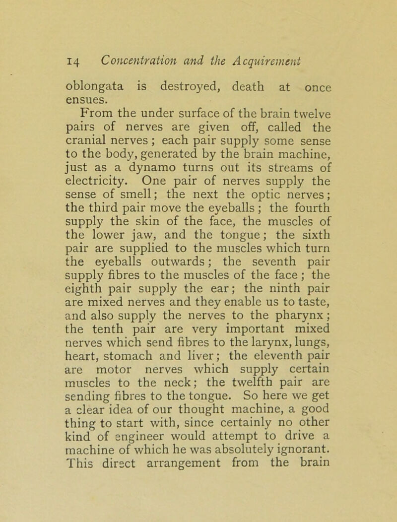 oblongata is destroyed, death at once ensues. From the under surface of the brain twelve pairs of nerves are given off, called the cranial nerves ; each pair supply some sense to the body, generated by the brain machine, just as a dynamo turns out its streams of electricity. One pair of nerves supply the sense of smell; the next the optic nerves; the third pair move the eyeballs ; the fourth supply the skin of the face, the muscles of the lower jaw, and the tongue; the sixth pair are supplied to the muscles which turn the eyeballs outwards; the seventh pair supply fibres to the muscles of the face; the eighth pair supply the ear; the ninth pair are mixed nerves and they enable us to taste, and also supply the nerves to the pharynx; the tenth pair are very important mixed nerves which send fibres to the larynx, lungs, heart, stomach and liver; the eleventh pair are motor nerves which supply certain muscles to the neck; the twelfth pair are sending fibres to the tongue. So here we get a clear idea of our thought machine, a good thing to start with, since certainly no other kind of engineer would attempt to drive a machine of which he was absolutely ignorant. This direct arrangement from the brain