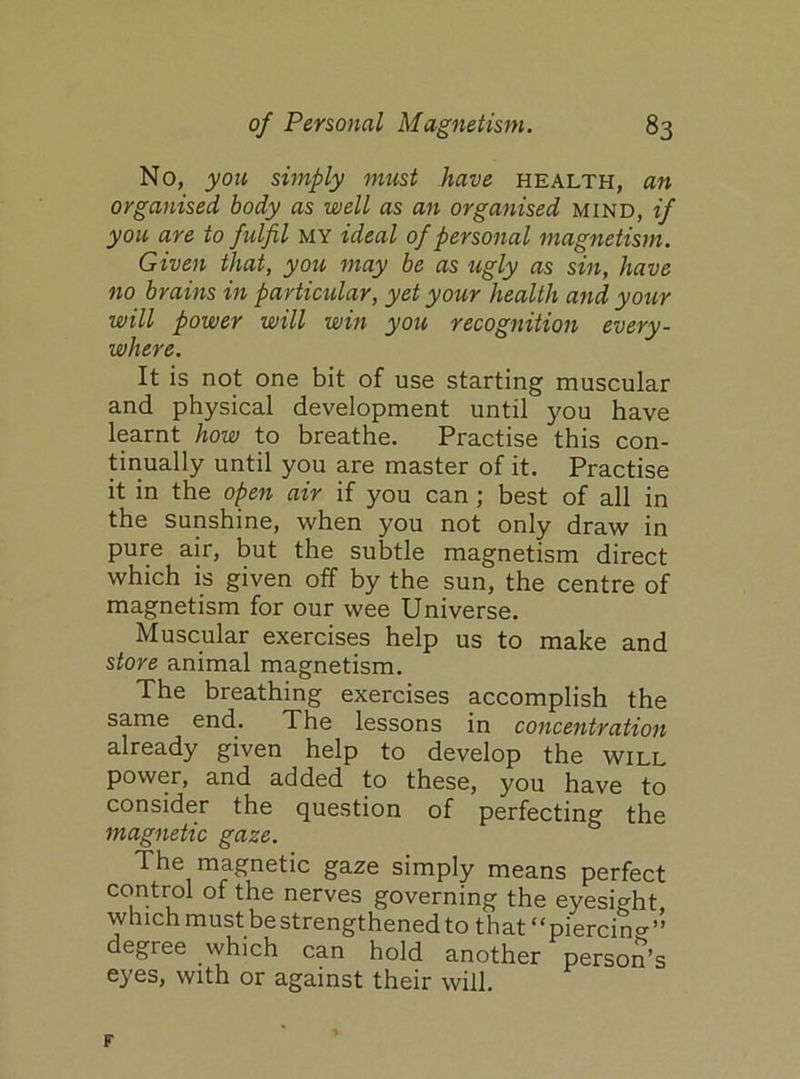 No, you simply must have health, an organised body as well as an organised mind, if you are to fulfil my ideal of personal magnetism. Given that, you may be as ugly as sin, have no brains in particular, yet your health and your will power will win you recognition every- where. It is not one bit of use starting muscular and physical development until you have learnt how to breathe. Practise this con- tinually until you are master of it. Practise it in the open air if you can ; best of all in the sunshine, when you not only draw in pure air, but the subtle magnetism direct which is given off by the sun, the centre of magnetism for our wee Universe. Muscular exercises help us to make and store animal magnetism. The breathing exercises accomplish the same end. The lessons in concentration already given help to develop the will power, and added to these, you have to consider the question of perfecting the magnetic gaze. The magnetic gaze simply means perfect control of the nerves governing the eyesight which must be strengthened to that “piercing” degree which can hold another person’s eyes, with or against their will.