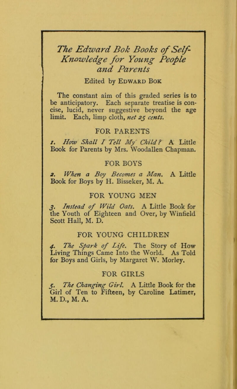 The Edward Bok Books of Self- Knowledge for Young People and Parents Edited by Edward Bok The constant aim of this graded series is to be anticipatory. Each separate treatise is con- cise, lucid, never suggestive beyond the age limit. Each, limp cloth, net 25 cents. FOR PARENTS 1. How Shall I Tell My Child? A Little Book for Parents by Mrs. Woodallen Chapman. FOR BOYS 2. When a Boy Becomes a Man. A Little Book for Boys by H. Bisseker, M. A. FOR YOUNG MEN 3. Instead of Wild Oats. A Little Book for the Youth of Eighteen and Over, by Winfield Scott Hall, M. D. FOR YOUNG CHILDREN 4.. The Spark of Life. The Story of How Living Things Came Into the World. As Told for Boys and Girls, by Margaret W. Morley. FOR GIRLS 3. The Changing Girl. A Little Book for the Girl of Ten to Fifteen, by Caroline Latimer, M. D., M. A.