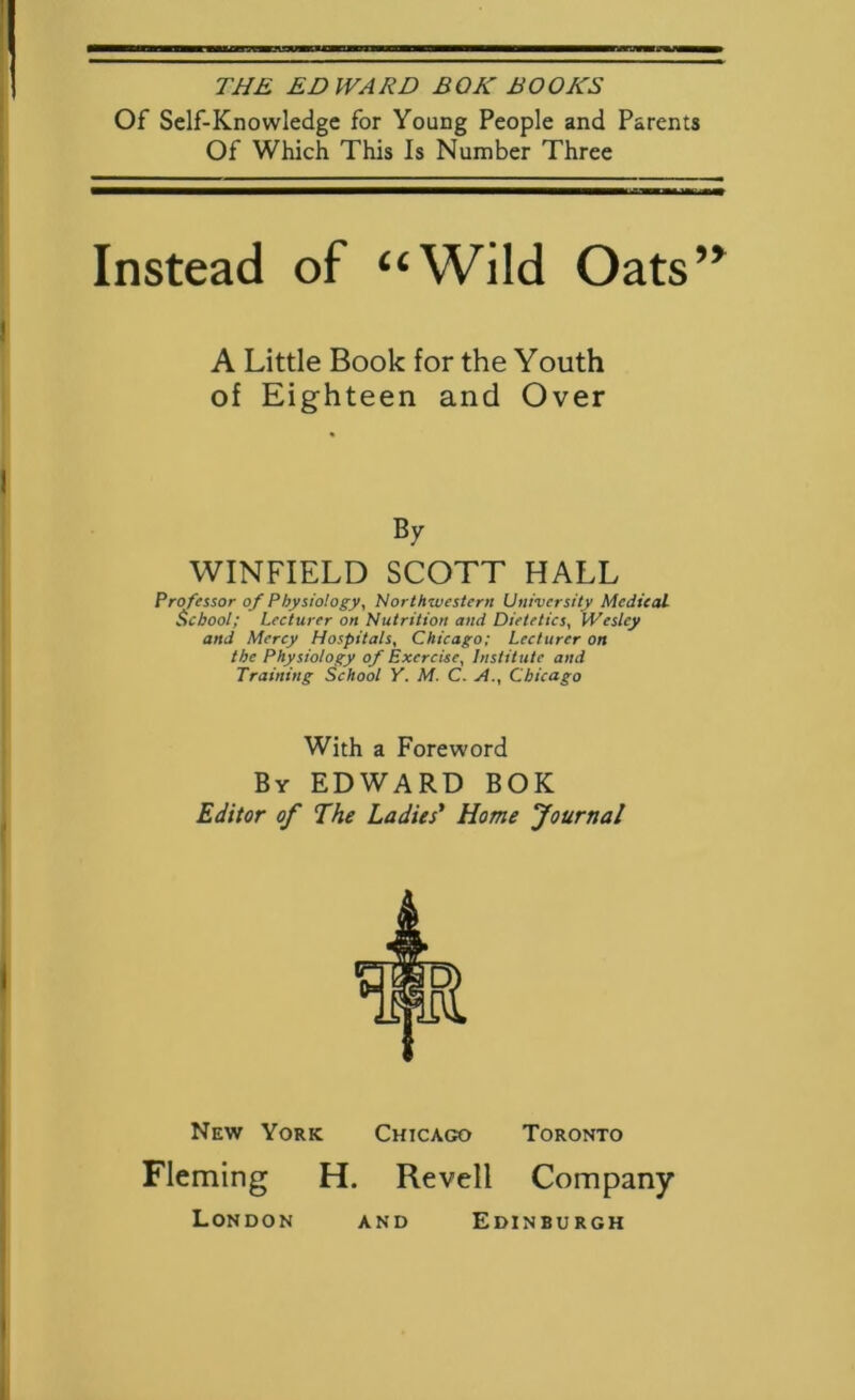 THE EDWARD BQK BOOKS Of Self-Knowledge for Young People and Parents Of Which This Is Number Three Instead of “Wild Oats’^ A Little Book for the Youth of Eighteen and Over By WINFIELD SCOTT HALL Professor of Physiology, Northwestern University Medical School; Lecturer on Nutrition and Dietetics, Wesley and Mercy Hospitals, Chicago; Lecturer on the Physiology of Exercise, Institute and Training School Y. M. C. A., Chicago With a Foreword By EDWARD BOK Editor of The Ladies' Home Journal New York Chicago Toronto Fleming H. London Revell Company EdINBU RGH AND