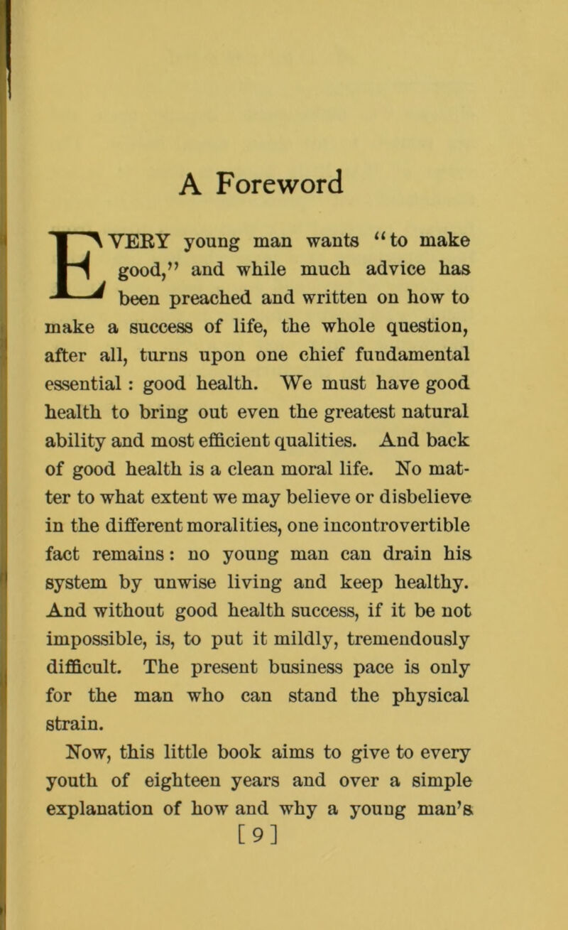 EYEEY young man wants “to make good,” and while much advice has been preached and written on how to make a success of life, the whole question, after all, turns upon one chief fundamental essential: good health. We must have good health to bring out even the greatest natural ability and most efficient qualities. And back of good health is a clean moral life. No mat- ter to what extent we may believe or disbelieve in the different moralities, one incontrovertible fact remains: no young man can drain his system by unwise living and keep healthy. And without good health success, if it be not impossible, is, to put it mildly, tremendously difficult. The present business pace is only for the man who can stand the physical strain. Now, this little book aims to give to every youth of eighteen years and over a simple explanation of how and why a young man’s [9]