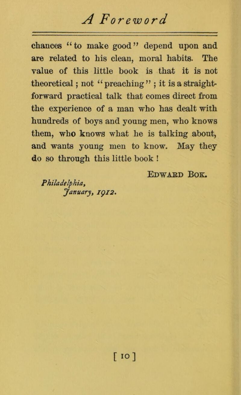 chances “to make good’^ depend upon and are related to his clean, moral habits. The value of this little book is that it is not theoretical; not “preaching” ; it is a straight- forward practical talk that comes direct from the experience of a man who has dealt with hundreds of boys and young men, who knows them, who knows what he is talking about, and wants young men to know. May they do so through this little book ! Edwaed Bok. Philadelphia^ January, igi2. [ lO]