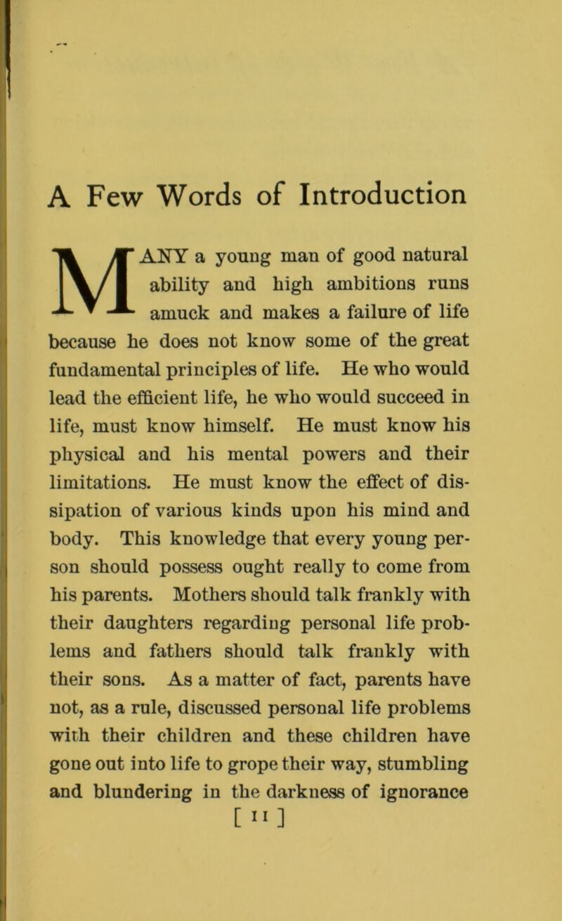 M ANY a young man of good natural ability and high ambitions runs amuck and makes a failure of life because he does not know some of the great fundamental principles of life. He who would lead the efficient life, he who would succeed in life, must know himself. He must know his physical and his mental powers and their limitations. He must know the effect of dis- sipation of various kinds upon his mind and body. This knowledge that every young per- son should possess ought really to come from his parents. Mothers should talk frankly with their daughters regarding personal life prob- lems and fathers should talk frankly with their sons. As a matter of fact, parents have not, as a rule, discussed personal life problems with their children and these children have gone out into life to grope their way, stumbling and blundering in the darkness of ignorance [ II]