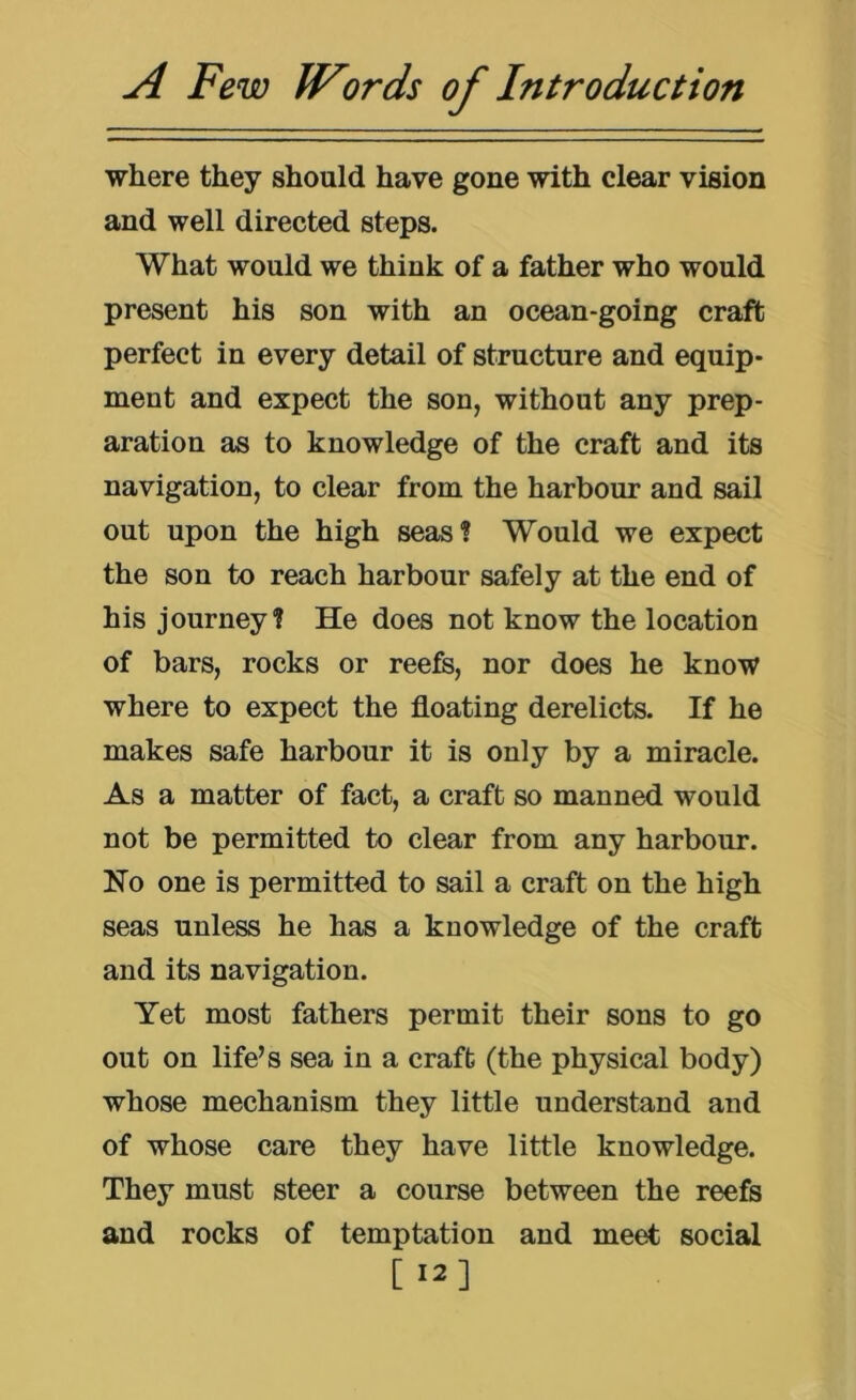 where they should have gone with clear vision and well directed steps. What would we think of a father who would present his son with an ocean-going craft perfect in every detail of structure and equip- ment and expect the son, without any prep- aration as to knowledge of the craft and its navigation, to clear from the harbour and sail out upon the high seas? Would we expect the son to reach harbour safely at the end of his journey? He does not know the location of bars, rocks or reefs, nor does he know where to expect the floating derelicts. If he makes safe harbour it is only by a miracle. As a matter of fact, a craft so manned would not be permitted to clear from any harbour. No one is permitted to sail a craft on the high seas unless he has a knowledge of the craft and its navigation. Yet most fathers permit their sons to go out on life’s sea in a craft (the physical body) whose mechanism they little understand and of whose care they have little knowledge. They must steer a course between the reefs and rocks of temptation and meet social