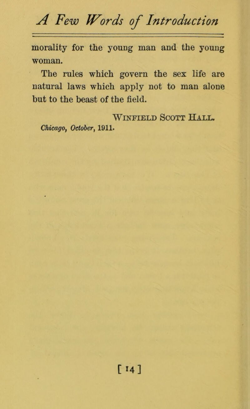 morality for the young man and the young woman. The rules which govern the sex life are natural laws which apply not to man alone but to the beast of the field. Winfield Scott Hall. Chicago, October, 1911.