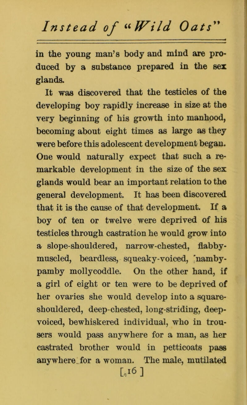 Instead of ^^Wild Oats'* in the young man^s body and mind are pro- duced by a substance prepared in the sex glands. It was discovered that the testicles of the developing boy rapidly increase in size at the very beginning of his growth into manhood, becoming about eight times as large as they were before this adolescent development began. One would naturally expect that such a re- markable development in the size of the sex glands would bear an important relation to the general development. It has been discovered that it is the cause of that development. If a boy of ten or twelve were deprived of his testicles through castration he would grow into a slope-shouldered, narrow-chested, flabby- muscled, beardless, squeaky-voiced, 'namby- pamby mollycoddle. On the other hand, if a girl of eight or ten were to be deprived of her ovaries she would develop into a square- shouldered, deep-chested, long-striding, deep- voiced, bewhiskered individual, who in trou- sers would pass anywhere for a man, as her castrated brother would in petticoats pass anywhere^for a woman. The male, mutilated [,>6]