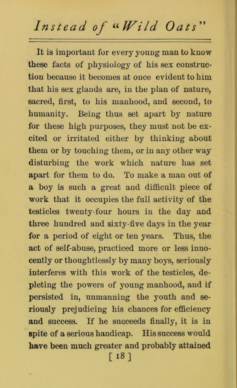 It is important for every young man to know these facts of physiology of his sex construc- tion because it becomes at once evident to him that his sex glands are, in the plan of nature, sacred, first, to his manhood, and second, to humanity. Being thus set apart by nature for these high purposes, they must not be ex- cited or irritated either by thinking about them or by touching them, or in any other way disturbing the work which nature has set apart for them to do. To make a man out of a boy is such a great and difficult piece of work that it occupies the full activity of the testicles twenty-four hours in the day and three hundred aud sixty-five days in the year for a period of eight or ten years. Thus, the act of self-abuse, practiced more or less inno- cently or thoughtlessly by many boys, seriously interferes with this work of the testicles, de- pleting the powers of young manhood, and if persisted in, unmanning the youth and se- riously prejudicing his chances for efficiency and success. If he succeeds finally, it is in spite of a serious handicap. His success would have been much greater and probably attained [I8]