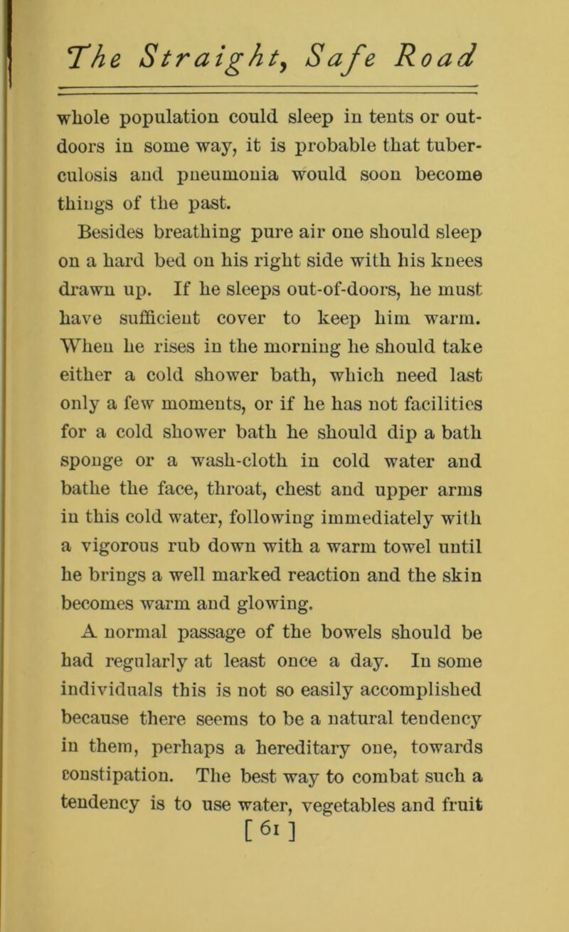 whole population could sleep in tents or out- doors in some way, it is probable that tuber- culosis and pneumonia would soon become thiugs of the past. Besides breathing pure air one should sleep on a hard bed on his right side with his knees drawn up. If he sleeps out-of-doors, he must have sufficient cover to keep him warm. When he rises in the morning he should take either a cold shower bath, which need last only a few moments, or if he has not facilities for a cold shower bath he should dip a bath sponge or a wash-cloth in cold water and bathe the face, throat, chest and upper arms iu this cold water, following immediately with a vigorous rub down with a warm towel until he brings a well marked reaction and the skin becomes warm and glowing. A normal passage of the bowels should be had regularly at least once a day. In some individuals this is not so easily accomplished because there seems to be a natural tendency iu them, perhaps a hereditary one, towards constipation. The best way to combat such a tendency is to use water, vegetables and fruit [6i]