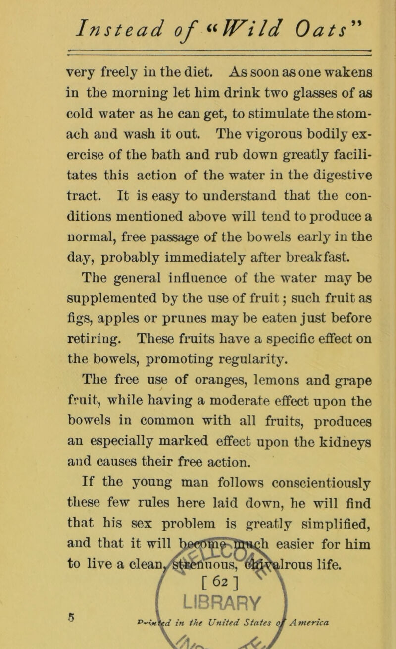 very freely in the diet. As soon as one wakens in the morning let him drink two glasses of as cold water as he can get, to stimulate the stom- ach and wash it out. The vigorous bodily ex- ercise of the bath and rub down greatly facili- tates this action of the water in the digestive tract. It is easy to understand that the con- ditions mentioned above will tend to produce a normal, free passage of the bowels early in the day, probably immediately after breakfast. The general influence of the water may be supplemented by the use of fruit; such fruit as figs, apples or prunes may be eaten just before retiriug. These fruits have a specific effect on the bowels, promoting regularity. The free use of oranges, lemons and grape fruit, while having a moderate effect upon the bowels in common with all fruits, produces an especially marked effect upon the kidneys and causes their free action. If the young man follows conscientiously these few rules here laid down, he will find that his sex problem is greatly simplified, and that ii 3r him to live a c fe. 5