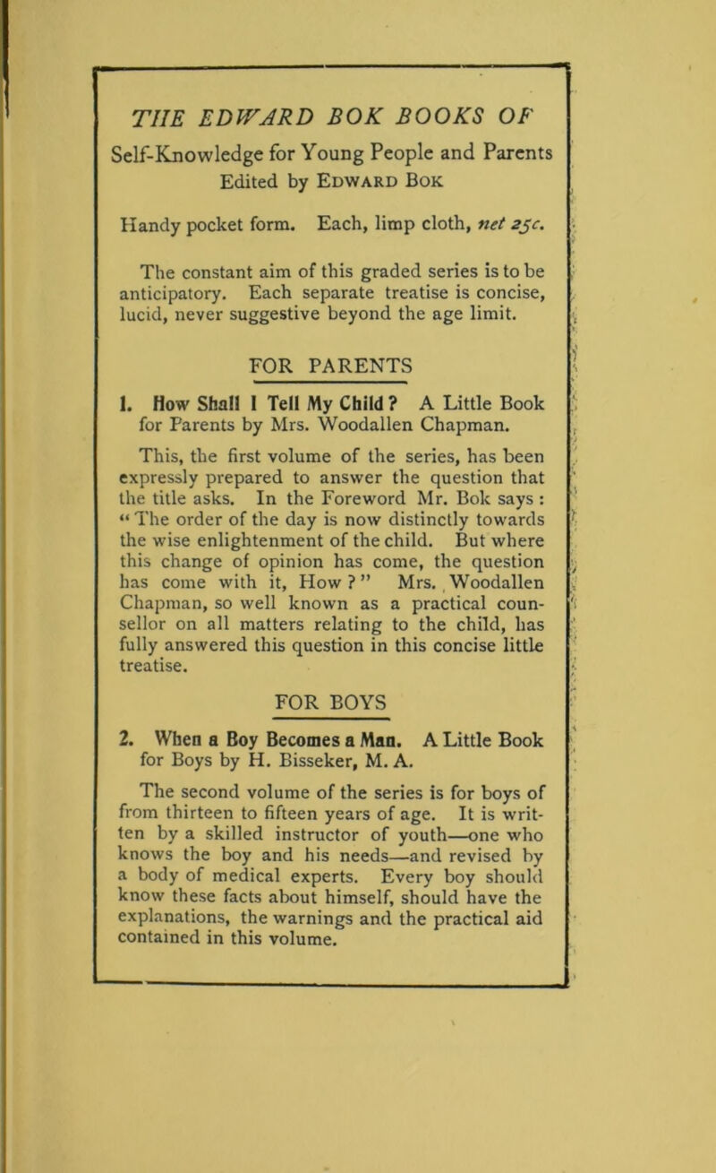 Self-Knowledge for Young People and Parents Edited by Edward Bok Handy pocket form. Each, limp cloth, net zjc. \ The constant aim of this graded series is to be anticipatory. Each separate treatise is concise, lucid, never suggestive beyond the age limit. , FOR PARENTS I 1. How Shall 1 Tell My Child ? A Little Book , for Parents by Mrs. Woodallen Chapman. , This, the first volume of the series, has been expressly prepared to answer the question that the title asks. In the Foreword Mr. Bok says : ' “ The order of the day is now distinctly towards ‘■ the wise enlightenment of the child. But where this change of opinion has come, the question has come with it, How?” Mrs. Woodallen y Chapman, so well known as a practical coun- sellor on all matters relating to the child, has fully answered this question in this concise little ■ treatise. ; FOR BOYS ’ 2. When a Boy Becomes a Man. A Little Book ' for Boys by H. Bisseker, M. A. The second volume of the series is for boys of from thirteen to fifteen years of age. It is writ- ten by a skilled instructor of youth—one who knows the boy and his needs—and revised by a body of medical experts. Every boy should know these facts about himself, should have the explanations, the warnings and the practical aid contained in this volume.