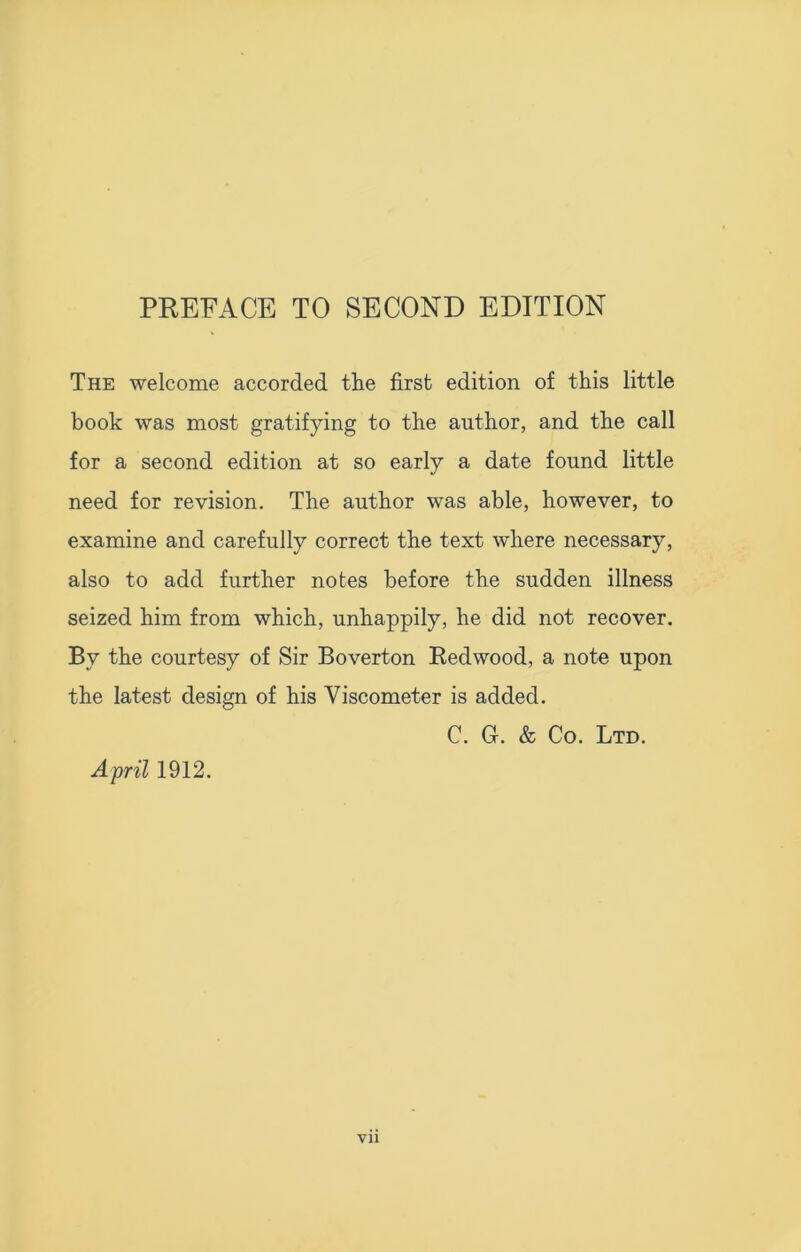 The welcome accorded tlie first edition of this little book was most gratifying to the author, and the call for a second edition at so early a date found little need for revision. The author was able, however, to examine and carefully correct the text where necessary, also to add further notes before the sudden illness seized him from which, unhappily, he did not recover. By the courtesy of Sir Boverton Redwood, a note upon the latest design of his Viscometer is added. C. G. & Co. Ltd. April 1912.