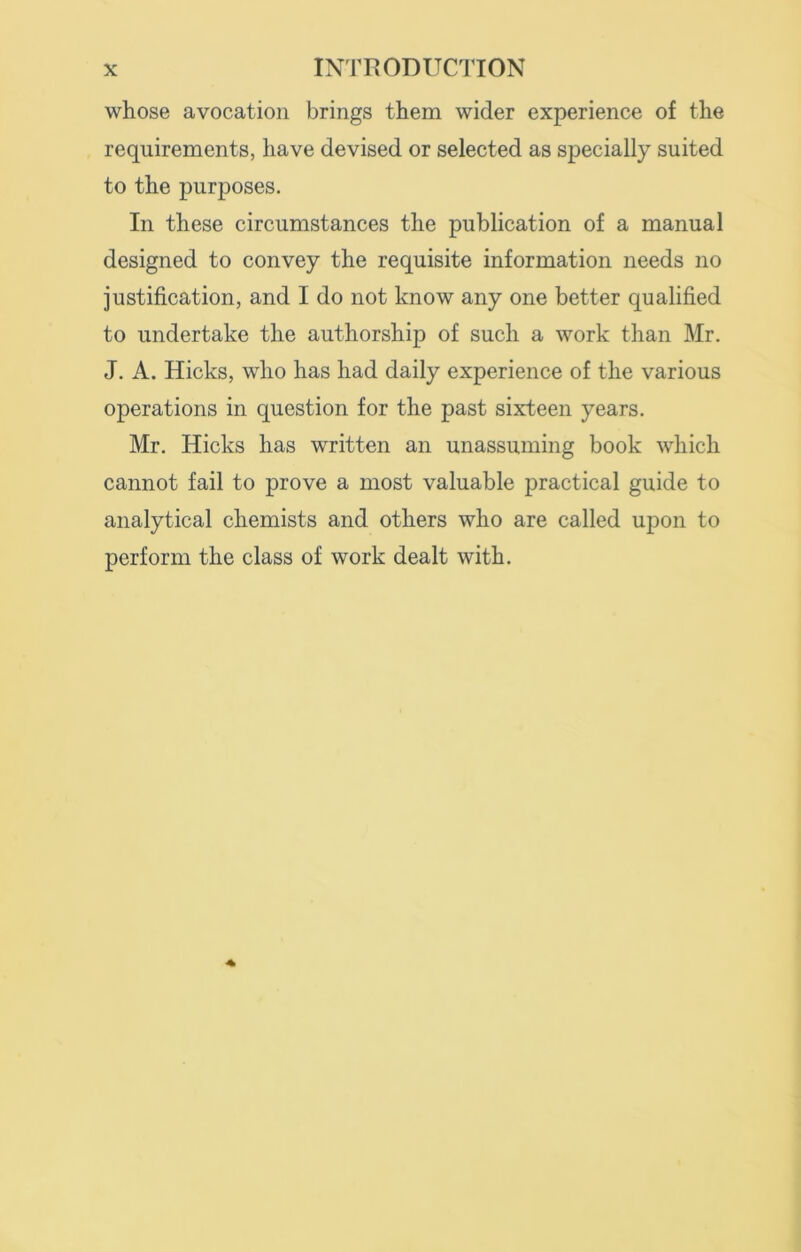 whose avocation brings them wider experience of the requirements, have devised or selected as specially suited to the purposes. In these circumstances the publication of a manual designed to convey the requisite information needs no justification, and I do not know any one better qualified to undertake the authorship of such a work than Mr. J. A. Hicks, who has had daily experience of the various operations in question for the past sixteen years. Mr. Hicks has written an unassuming book which cannot fail to prove a most valuable practical guide to analytical chemists and others who are called upon to perform the class of work dealt with.