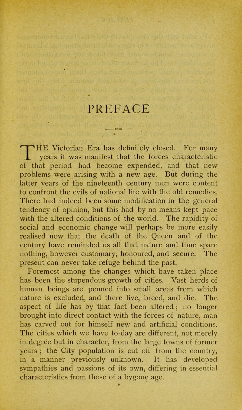 PREFACE HE Victorian Era has definitely closed. For many years it was manifest that the forces characteristic of that period had become expended, and that new problems were arising with a new age. But during the latter years of the nineteenth century men were content to confront the evils of national life with the old remedies. There had indeed been some modification in the general tendency of opinion, but this had by no means kept pace with the altered conditions of the world. The rapidity of social and economic change will perhaps be more easily realised now that the death of the Queen and of the century have reminded us all that nature and time spare nothing, however customary, honoured, and secure. The present can never take refuge behind the past. Foremost among the changes which have taken place has been the stupendous growth of cities. Vast herds of human beings are penned into small areas from which nature is excluded, and there live, breed, and die. The aspect of life has by that fact been altered ; no longer brought into direct contact with the forces of nature, man has carved out for himself new and artificial conditions. The cities which we have to-day are different, not merely in degree but in character, from the large towns of former years ; the City population is cut off from the country, in a manner previously unknown. It has developed sympathies and passions of its own, differing in essential characteristics from those of a bygone age.