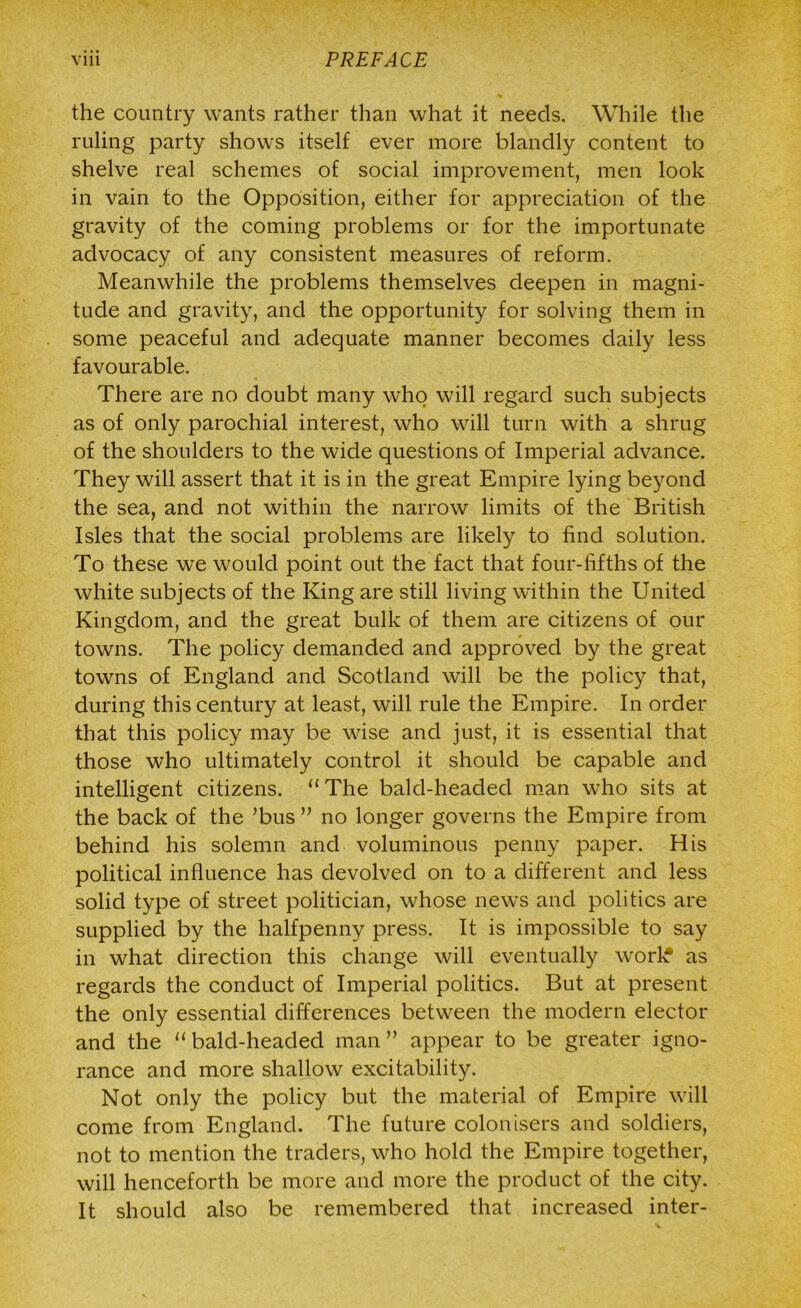 the country wants rather than what it needs. While the ruling party shows itself ever more blandly content to shelve real schemes of social improvement, men look in vain to the Opposition, either for appreciation of the gravity of the coming problems or for the importunate advocacy of any consistent measures of reform. Meanwhile the problems themselves deepen in magni- tude and gravity, and the opportunity for solving them in some peaceful and adequate manner becomes daily less favourable. There are no doubt many who will regard such subjects as of only parochial interest, who will turn with a shrug of the shoulders to the wide questions of Imperial advance. They will assert that it is in the great Empire lying beyond the sea, and not within the narrow limits of the British Isles that the social problems are likely to find solution. To these we would point out the fact that four-fifths of the white subjects of the King are still living within the United Kingdom, and the great bulk of them are citizens of our towns. The policy demanded and approved by the great towns of England and Scotland will be the policy that, during this century at least, will rule the Empire. In order that this policy may be wise and just, it is essential that those who ultimately control it should be capable and intelligent citizens. “The bald-headed man who sits at the back of the ’bus ” no longer governs the Empire from behind his solemn and voluminous penny paper. His political influence has devolved on to a different and less solid type of street politician, whose news and politics are supplied by the halfpenny press. It is impossible to say in what direction this change will eventually worl£ as regards the conduct of Imperial politics. But at present the only essential differences between the modern elector and the “ bald-headed man ” appear to be greater igno- rance and more shallow excitability. Not only the policy but the material of Empire will come from England. The future colonisers and soldiers, not to mention the traders, who hold the Empire together, will henceforth be more and more the product of the city. It should also be remembered that increased inter-