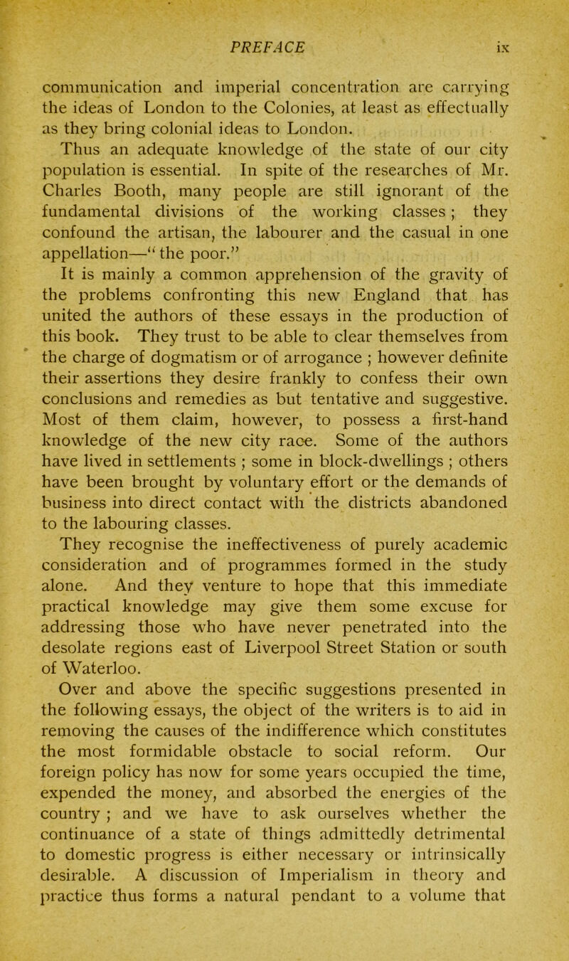 communication and imperial concentration are carrying the ideas of London to the Colonies, at least as effectually as they bring colonial ideas to London. Thus an adequate knowledge of the state of our city population is essential. In spite of the researches of Mr. Charles Booth, many people are still ignorant of the fundamental divisions of the working classes ; they confound the artisan, the labourer and the casual in one appellation—“ the poor.” It is mainly a common apprehension of the gravity of the problems confronting this new England that has united the authors of these essays in the production of this book. They trust to be able to clear themselves from the charge of dogmatism or of arrogance ; however definite their assertions they desire frankly to confess their own conclusions and remedies as but tentative and suggestive. Most of them claim, however, to possess a first-hand knowledge of the new city race. Some of the authors have lived in settlements ; some in block-dwellings ; others have been brought by voluntary effort or the demands of business into direct contact with the districts abandoned to the labouring classes. They recognise the ineffectiveness of purely academic consideration and of programmes formed in the study alone. And they venture to hope that this immediate practical knowledge may give them some excuse for addressing those who have never penetrated into the desolate regions east of Liverpool Street Station or south of Waterloo. Over and above the specific suggestions presented in the following essays, the object of the writers is to aid in removing the causes of the indifference which constitutes the most formidable obstacle to social reform. Our foreign policy has now for some years occupied the time, expended the money, and absorbed the energies of the country ; and we have to ask ourselves whether the continuance of a state of things admittedly detrimental to domestic progress is either necessary or intrinsically desirable. A discussion of Imperialism in theory and practice thus forms a natural pendant to a volume that