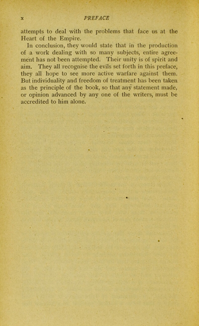attempts to deal with the problems that face us at the Heart of the Empire. In conclusion, they would state that in the production of a work dealing with so many subjects, entire agree- ment has not been attempted. Their unity is of spirit and aim. They all recognise the evils set forth in this preface, they all hope to see more active warfare against them. But individuality and freedom of treatment has been taken as the principle of the book, so that any statement made, or opinion advanced by any one of the writers, must be accredited to him alone.