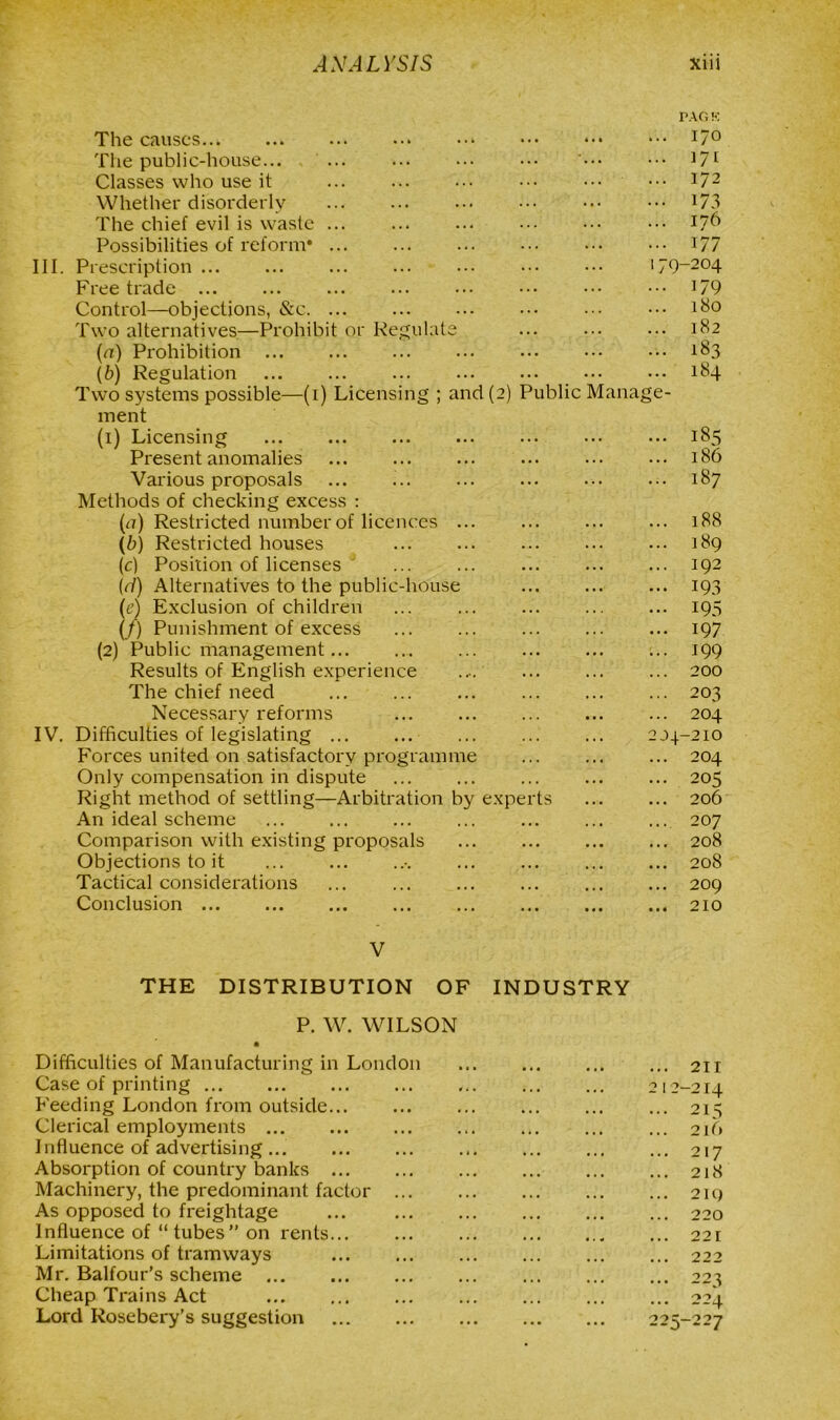 PACK The causes I7° The public-house... ... ... ••• '••• ••• ]7[ Classes who use it ... ... ... ••• 172 Whether disorderly ... ... ... ••• 173 The chief evil is waste ... ••• 176 Possibilities of reform* 177 III. Prescription 179-204 Free trade ••• ••• ]79 Control—objections, &c ... ••• 180 Two alternatives—Prohibit or Regulate ... ... ••• 182 (a) Prohibition ... ... ... ... ... ••• ••• 183 (b) Regulation ... ... ... ... ••• ••• ••• 184 Two systems possible—(1) Licensing ; and (2) Public Manage- ment (1) Licensing ... ... ... ... ... ... ... 185 Present anomalies ... ... ... ... ... ... 186 Various proposals ... ... ... ... ... 187 Methods of checking excess : (a) Restricted number of licences ... ... 188 (b) Restricted houses 189 (c) Position of licenses ... ... 192 (r/) Alternatives to the public-house 193 (e) Exclusion of children ... ... 195 (/) Punishment of excess ... ... ... ... ... 197 (2) Public management... .... ... ... ... ... 199 Results of English experience .... 200 The chief need ... ... ... ... 203 Necessary reforms ... 204 IV. Difficulties of legislating 204-210 Forces united on satisfactory programme ... ... ... 204 Only compensation in dispute 205 Right method of settling—Arbitration by experts ... ... 206 An ideal scheme ... ... ... ... ... ... ... 207 Comparison with existing proposals ... ... ... ... 208 Objections to it ... ... ... 208 Tactical considerations ... ... ... ... ... ... 209 Conclusion 210 V THE DISTRIBUTION OF INDUSTRY P. W. WILSON Difficulties of Manufacturing in London Case of printing ... Feeding London from outside Clerical employments Influence of advertising Absorption of country banks Machinery, the predominant factor ... As opposed to freightage Influence of “ tubes” on rents Limitations of tramways Mr. Balfour’s scheme Cheap Trains Act Lord Rosebery’s suggestion ... 211 212-214 ... 215 216 ... 217 ... 218 ... 219 ... 220 ... 22 I ... 222 22 ^ 224