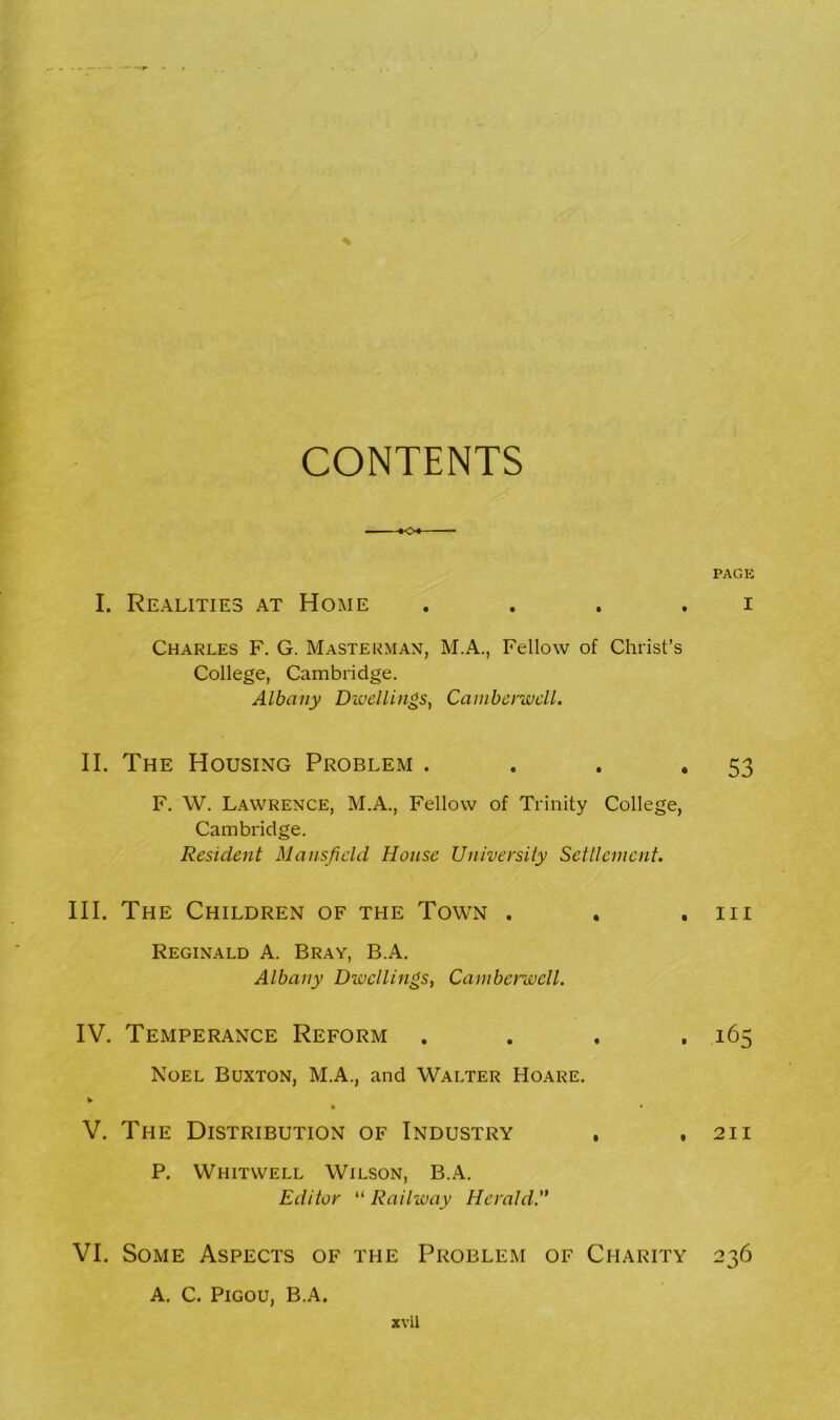 CONTENTS *♦<>•- I. Realities at Home Charles F. G. Masterman, M.A., Fellow of Christ’s College, Cambridge. Albany Dwellings, Camberwell. II. The Housing Problem . F. W. Lawrence, M.A., Fellow of Trinity College, Cambridge. Resident Mansfield House University Settlement. III. The Children of the Town . Reginald A. Bray, B.A. Albany Divcllings, Camberwell. IV. Temperance Reform . Noel Buxton, M.A., and Walter Hoare. v V. The Distribution of Industry , , P. Whitwell Wilson, B.A. Editor “ Railway Herald.” VI. Some Aspects of the Problem of Charity a. c. Pigou, B.A. xvil PAGE I 53 in 165 211 236