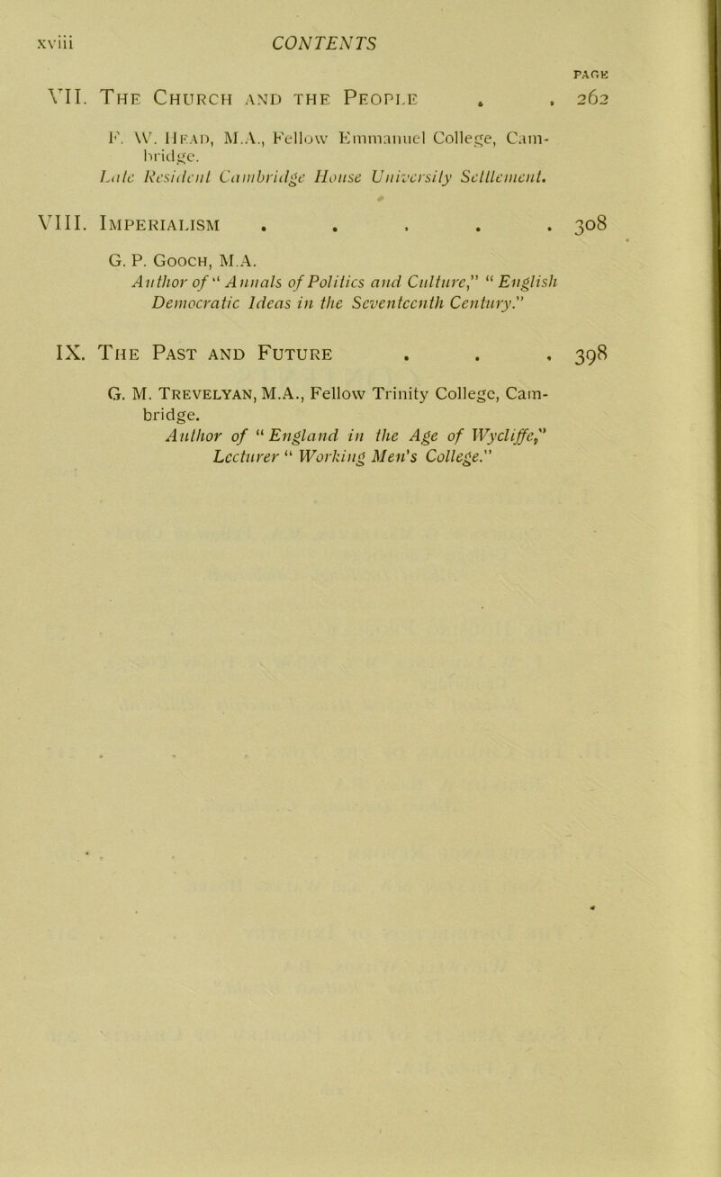 VII. The Church and the People I’'. W. Head, M.A., Fellow Emmanuel College, Cam- bridge. Laic Resilient Cambridge House University Settlement. VIII. Imperialism . G. P. Gooch, M.A. Author of “ Annals of Politics and Culture“English Democratic Ideas in the Seventeenth Century. IX. The Past and Future G. M. Trevelyan, M.A., Fellow Trinity College, Cam- bridge. Author of “ England in the Age of Wycliffcf Lecturer “ Working Men's College. PAGE 262 308 398