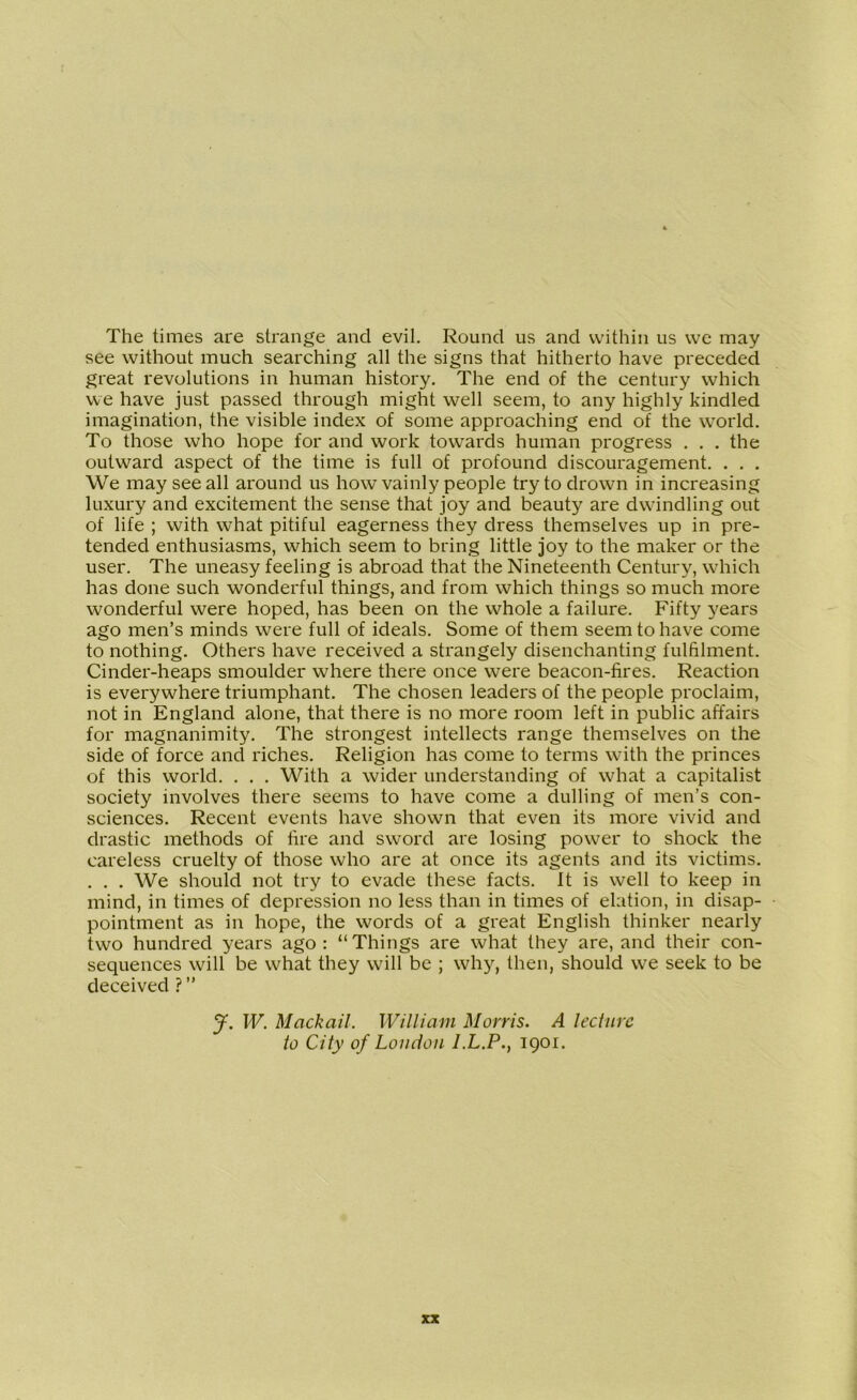 The times are strange and evil. Round us and within us we may see without much searching all the signs that hitherto have preceded great revolutions in human history. The end of the century which we have just passed through might well seem, to any highly kindled imagination, the visible index of some approaching end of the world. To those who hope for and work towards human progress . . . the outward aspect of the time is full of profound discouragement. . . . We may see all around us how vainly people try to drown in increasing luxury and excitement the sense that joy and beauty are dwindling out of life ; with what pitiful eagerness they dress themselves up in pre- tended enthusiasms, which seem to bring little joy to the maker or the user. The uneasy feeling is abroad that the Nineteenth Century, which has done such wonderful things, and from which things so much more wonderful were hoped, has been on the whole a failure. Fifty years ago men’s minds were full of ideals. Some of them seem to have come to nothing. Others have received a strangely disenchanting fulfilment. Cinder-heaps smoulder where there once were beacon-fires. Reaction is everywhere triumphant. The chosen leaders of the people proclaim, not in England alone, that there is no more room left in public affairs for magnanimity. The strongest intellects range themselves on the side of force and riches. Religion has come to terms with the princes of this world. . . . With a wider understanding of what a capitalist society involves there seems to have come a dulling of men’s con- sciences. Recent events have shown that even its more vivid and drastic methods of fire and sword are losing power to shock the careless cruelty of those who are at once its agents and its victims. . . . We should not try to evade these facts. It is well to keep in mind, in times of depression no less than in times of elation, in disap- pointment as in hope, the words of a great English thinker nearly two hundred years ago: “Things are what they are, and their con- sequences will be what they will be ; why, then, should we seek to be deceived ? ” J. W. Mack ail. William Morris. A lecture to City of Loudon I.L.P., 1901.