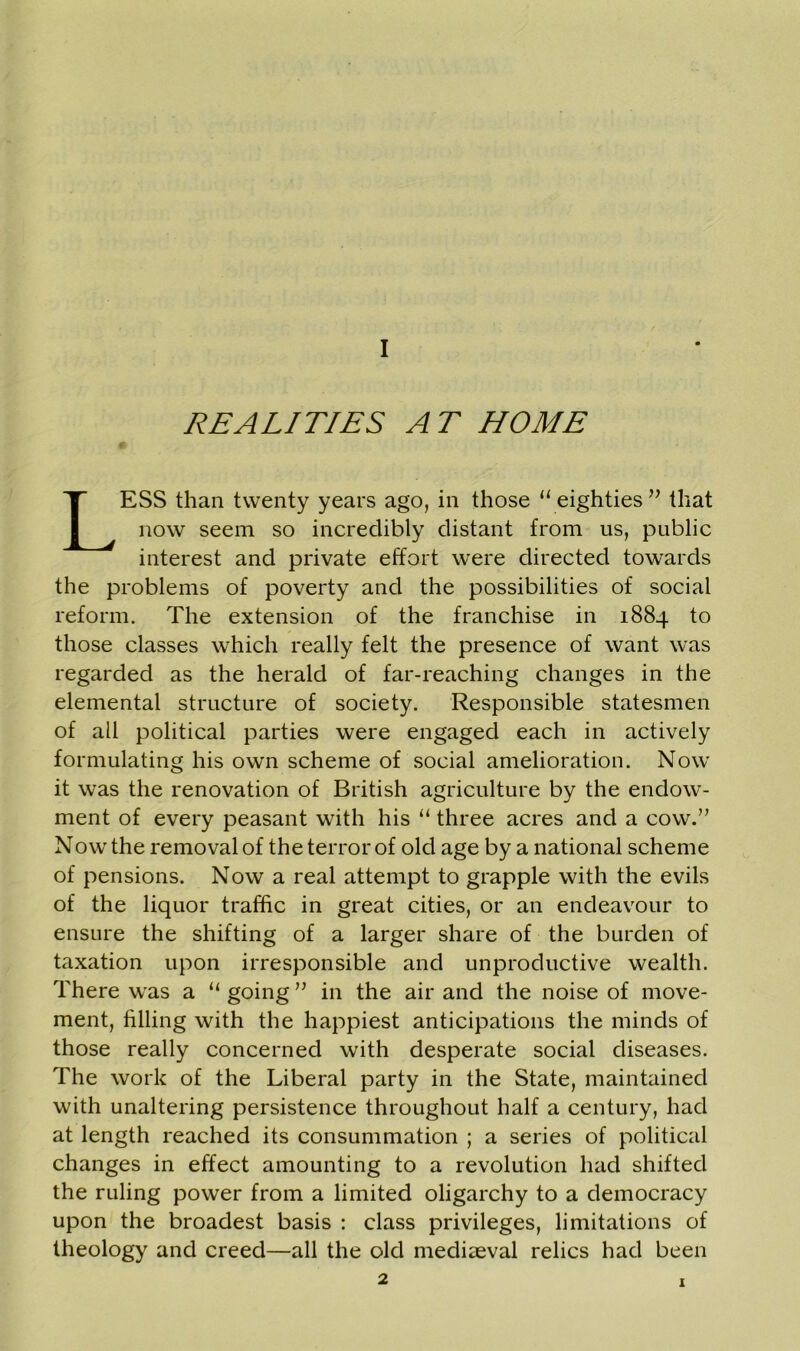 REALITIES AT HOME LESS than twenty years ago, in those 11 eighties” that now seem so incredibly distant from us, public interest and private effort were directed towards the problems of poverty and the possibilities of social reform. The extension of the franchise in 1884 to those classes which really felt the presence of want was regarded as the herald of far-reaching changes in the elemental structure of society. Responsible statesmen of all political parties were engaged each in actively formulating his own scheme of social amelioration. Now it was the renovation of British agriculture by the endow- ment of every peasant with his “ three acres and a cow.” Now the removal of the terror of old age by a national scheme of pensions. Now a real attempt to grapple with the evils of the liquor traffic in great cities, or an endeavour to ensure the shifting of a larger share of the burden of taxation upon irresponsible and unproductive wealth. There was a “ going ” in the air and the noise of move- ment, filling with the happiest anticipations the minds of those really concerned with desperate social diseases. The work of the Liberal party in the State, maintained with unaltering persistence throughout half a century, had at length reached its consummation ; a series of political changes in effect amounting to a revolution had shifted the ruling power from a limited oligarchy to a democracy upon the broadest basis : class privileges, limitations of theology and creed—all the old mediaeval relics had been 2 1