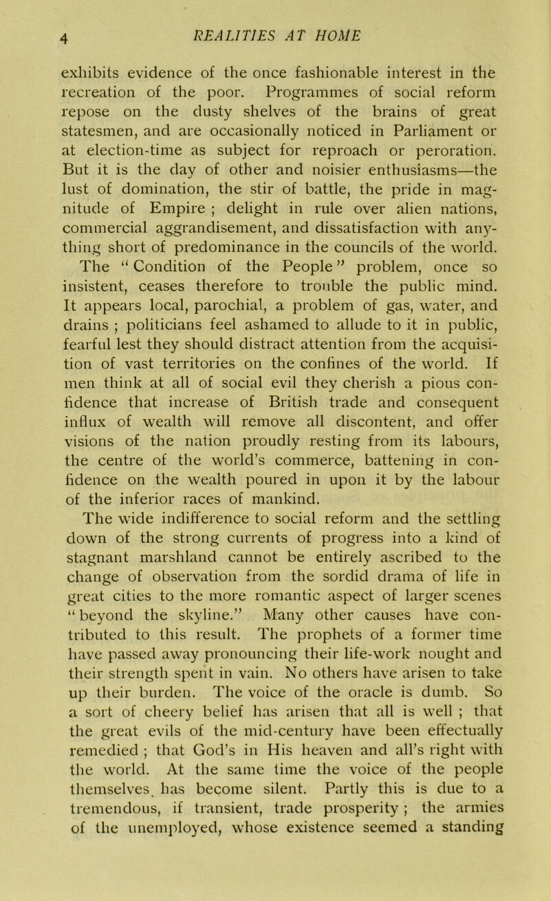 exhibits evidence of the once fashionable interest in the recreation of the poor. Programmes of social reform repose on the dusty shelves of the brains of great statesmen, and are occasionally noticed in Parliament or at election-time as subject for reproach or peroration. But it is the day of other and noisier enthusiasms—the lust of domination, the stir of battle, the pride in mag- nitude of Empire ; delight in rule over alien nations, commercial aggrandisement, and dissatisfaction with any- thing short of predominance in the councils of the world. The “ Condition of the People ” problem, once so insistent, ceases therefore to trouble the public mind. It appears local, parochial, a problem of gas, water, and drains ; politicians feel ashamed to allude to it in public, fearful lest they should distract attention from the acquisi- tion of vast territories on the confines of the world. If men think at all of social evil they cherish a pious con- fidence that increase of British trade and consequent influx of wealth will remove all discontent, and offer visions of the nation proudly resting from its labours, the centre of the world’s commerce, battening in con- fidence on the wealth poured in upon it by the labour of the inferior races of mankind. The wide indifference to social reform and the settling down of the strong currents of progress into a kind of stagnant marshland cannot be entirely ascribed to the change of observation from the sordid drama of life in great cities to the more romantic aspect of larger scenes “ beyond the skyline.” Many other causes have con- tributed to this result. The prophets of a former time have passed away pronouncing their life-work nought and their strength spent in vain. No others have arisen to take up their burden. The voice of the oracle is dumb. So a sort of cheery belief has arisen that all is well ; that the great evils of the mid-century have been effectually remedied ; that God’s in His heaven and all’s right with the world. At the same time the voice of the people themselves has become silent. Partly this is due to a tremendous, if transient, trade prosperity ; the armies of the unemployed, whose existence seemed a standing