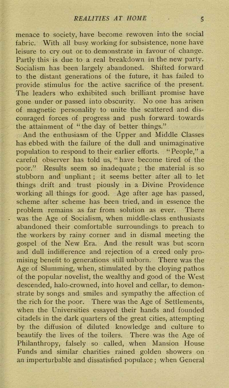 menace to society, have become rewoven into the social fabric. With all busy working for subsistence, none have leisure to cry out or to demonstrate in favour of change. Partly this is due to a real breakdown in the new party. Socialism has been largely abandoned. Shifted forward to the distant generations of the future, it has failed to provide stimulus for the active sacrifice of the present. The leaders who exhibited such brilliant promise have gone under or passed into obscurity. No one has arisen of magnetic personality to unite the scattered and dis- couraged forces of progress and push forward towards the attainment of u the day of better things.” And the enthusiasm of the Upper and Middle Classes has ebbed with the failure of the dull and unimaginative population to respond to their earlier efforts. “ People,” a careful observer has told us, “ have become tired of the poor.” Results seem so inadequate ; the material is so stubborn and unpliant; it seems better after all to let things drift and trust piously in a Divine Providence working all things for good. Age after age has passed, scheme after scheme has been tried, and in essence the problem remains as far from solution as ever. There was the Age of Socialism, when middle-class enthusiasts abandoned their comfortable surroundings to preach to the workers by rainy corner and in dismal meeting the gospel of the New Era. And the result was but scorn and dull indifference and rejection of a creed only pro- mising benefit to generations still unborn. There was the Age of Slumming, when, stimulated by the cloying pathos of the popular novelist, the wealthy and good of the West descended, halo-crowned, into hovel and cellar, to demon- strate by songs and smiles and sympathy the affection of the rich for the poor. There was the Age of Settlements, when the Universities essayed their hands and founded citadels in the dark quarters of the great cities, attempting by the diffusion of diluted knowledge and culture to beautify the lives of the toilers. There was the Age of Philanthropy, falsely so called, when Mansion House Funds and similar charities rained golden showers on an imperturbable and dissatisfied populace ; when General