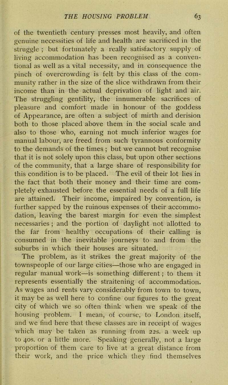 of the twentieth century presses most heavily, and often centime necessities of life and health are sacrificed in the struggle ; but fortunately a really satisfactory supply of living accommodation has been recognised as a conven- tional as well as a vital necessity, and in consequence the pinch of overcrowding is felt by this class of the com- munity rather in the size of the slice withdrawn from their income than in the actual deprivation of light and air. The struggling gentility, the innumerable sacrifices of pleasure and comfort made in honour of the goddess of Appearance, are often a subject of mirth and derision both to those placed above them in the social scale and also to those who, earning not much inferior wages for manual labour, are freed from such tyrannous conformity to the demands of the times ; but we cannot but recognise that it is not solely upon this class, but upon other sections of the community, that a large share of responsibility for this condition is to be placed. The evil of their lot lies in the fact that both their money and their time are com- pletely exhausted before, the essential needs of a full life are attained. Their income, impaired by convention, is further sapped by the ruinous expenses of their accommo- dation, leaving the barest margin for even the simplest necessaries ; and the portion of daylight not allotted to the far from healthy occupations of their calling is consumed in the inevitable journeys to and from the suburbs in which their houses are situated. The problem, as it strikes the great majority of the townspeople of our large cities—those who are engaged in regular manual work—is something different; to them it represents essentially the straitening of accommodation. As wages and rents vary considerably from town to town, it may be as well here to confine our figures to the great city of which we so often think when we speak of the housing problem. I mean, of course, to London itself, and we find here that these classes are in receipt of wages which may be taken as running from 22s. a week up to 40s. or a little more. Speaking generally, not a large proportion of them care to live at a great distance from their work, and the price which they find themselves