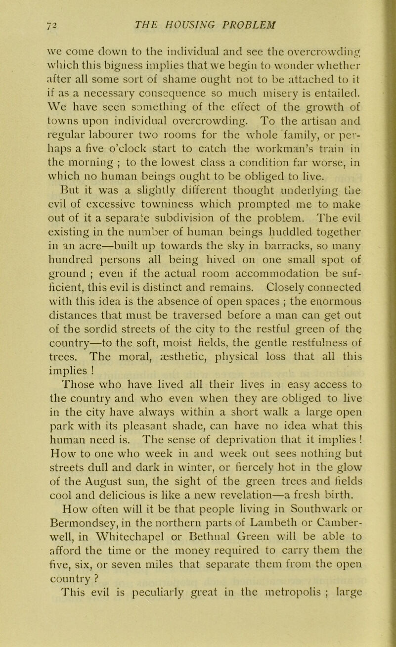 we come down to the individual and see the overcrowding which this bigness implies that we begin to wonder whether after all some sort of shame ought not to be attached to it if as a necessary consequence so much misery is entailed. We have seen something of the effect of the growth of towns upon individual overcrowding. To the artisan and regular labourer two rooms for the whole family, or per- haps a five o’clock start to catch the workman’s train in the morning ; to the lowest class a condition far worse, in which no human beings ought to be obliged to live. But it was a slightly different thought underlying the evil of excessive towniness which prompted me to make out of it a separate subdivision of the problem. The evil existing in the number of human beings huddled together in an acre—built up towards the sky in barracks, so many hundred persons all being hived on one small spot of ground ; even if the actual room accommodation be suf- heient, this evil is distinct and remains. Closely connected with this idea is the absence of open spaces ; the enormous distances that must be traversed before a man can get out of the sordid streets of the city to the restful green of the country—to the soft, moist fields, the gentle restfulness of trees. The moral, aesthetic, physical loss that all this implies ! Those who have lived all their lives in easy access to the country and who even when they are obliged to live in the city have always within a short walk a large open park with its pleasant shade, can have no idea what this human need is. The sense of deprivation that it implies ! How to one who week in and week out sees nothing but streets dull and dark in winter, or fiercely hot in the glow of the August sun, the sight of the green trees and fields cool and delicious is like a new revelation—a fresh birth. How often will it be that people living in Southwark or Bermondsey, in the northern parts of Lambeth or Camber- well, in Whitechapel or Bethnal Green will be able to afford the time or the money required to carry them the five, six, or seven miles that separate them from the open country ? This evil is peculiarly great in the metropolis ; large