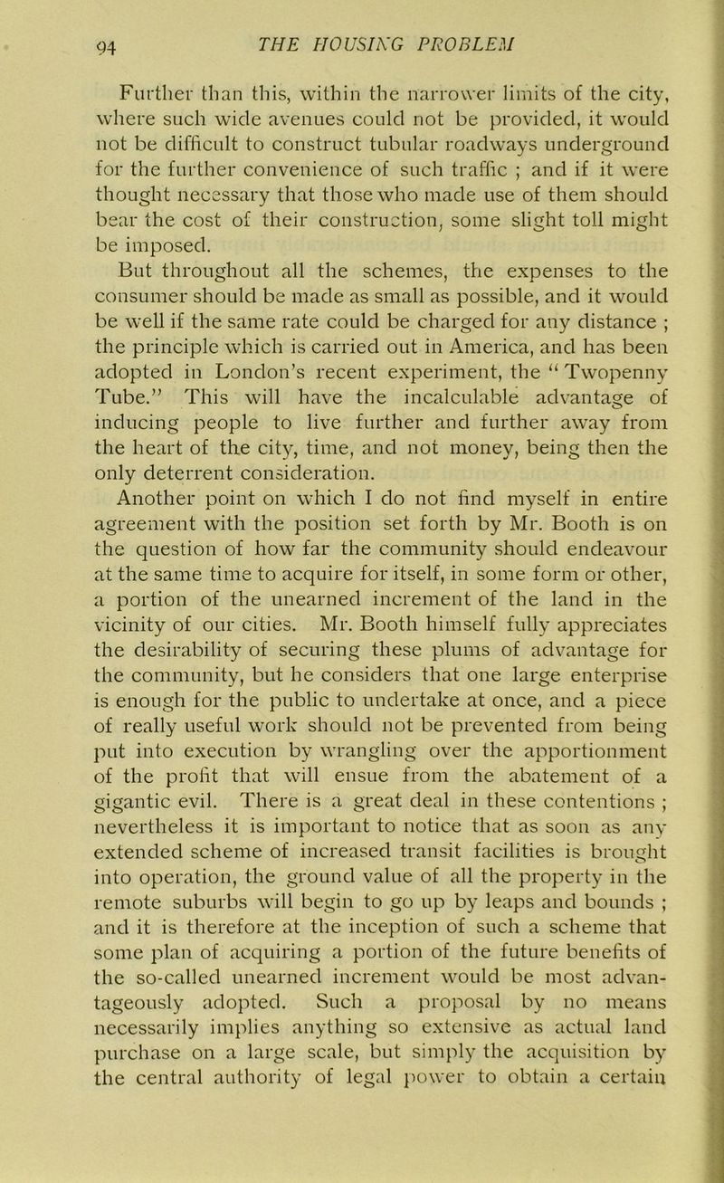 Further than this, within the narrower limits of the city, where such wide avenues could not be provided, it would not be difficult to construct tubular roadways underground for the further convenience of such traffic ; and if it were thought necessary that those who made use of them should bear the cost of their construction, some slight toll might be imposed. But throughout all the schemes, the expenses to the consumer should be made as small as possible, and it would be well if the same rate could be charged for any distance ; the principle which is carried out in America, and has been adopted in London’s recent experiment, the “ Twopenny Tube.” This will have the incalculable advantage of inducing people to live further and further away from the heart of the city, time, and not money, being then the only deterrent consideration. Another point on which I do not find myself in entire agreement with the position set forth by Mr. Booth is on the question of how far the community should endeavour at the same time to acquire for itself, in some form or other, a portion of the unearned increment of the land in the vicinity of our cities. Mr. Booth himself fully appreciates the desirability of securing these plums of advantage for the community, but he considers that one large enterprise is enough for the public to undertake at once, and a piece of really useful work should not be prevented from being put into execution by wrangling over the apportionment of the profit that will ensue from the abatement of a gigantic evil. There is a great deal in these contentions ; nevertheless it is important to notice that as soon as any extended scheme of increased transit facilities is brought into operation, the ground value of all the property in the remote suburbs will begin to go up by leaps and bounds ; and it is therefore at the inception of such a scheme that some plan of acquiring a portion of the future benefits of the so-called unearned increment would be most advan- tageously adopted. Such a proposal by no means necessarily implies anything so extensive as actual land purchase on a large scale, but simply the acquisition by the central authority of legal power to obtain a certain
