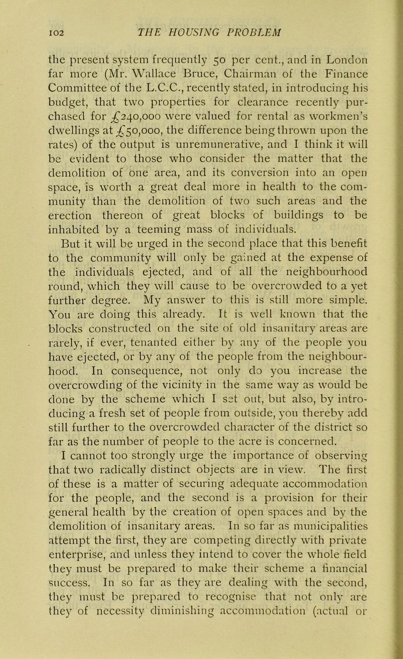 the present system frequently 50 per cent., and in London far more (Mr. Wallace Bruce, Chairman of the Finance Committee of the L.C.C., recently stated, in introducing his budget, that two properties for clearance recently pur- chased for ^240,000 were valued for rental as workmen’s dwellings at ^50,000, the difference being thrown upon the rates) of the output is unremunerative, and I think it will be evident to those who consider the matter that the demolition of one area, and its conversion into an open space, is worth a great deal more in health to the com- munity than the demolition of two such areas and the erection thereon of great blocks of buildings to be inhabited by a teeming mass of individuals. But it will be urged in the second place that this benefit to the community will only be gained at the expense of the individuals ejected, and of all the neighbourhood round, which they will cause to be overcrowded to a yet further degree. My answer to this is still more simple. You are doing this already. It is well known that the blocks constructed on the site of old insanitary areas are rarely, if ever, tenanted either by any of the people you have ejected, or by any of the people from the neighbour- hood. In consequence, not only do you increase the overcrowding of the vicinity in the same way as would be done by the scheme which I set out, but also, by intro- ducing a fresh set of people from outside, you thereby add still further to the overcrowded character of the district so far as the number of people to the acre is concerned. I cannot too strongly urge the importance of observing that two radically distinct objects are in view. The first of these is a matter of securing adequate accommodation for the people, and the second is a provision for their general health by the creation of open spaces and by the demolition of insanitary areas. In so far as municipalities attempt the first, they are competing directly with private enterprise, and unless they intend to cover the whole field they must be prepared to make their scheme a financial success. In so far as they are dealing with the second, they must be prepared to recognise that not only are they of necessity diminishing accommodation (actual or